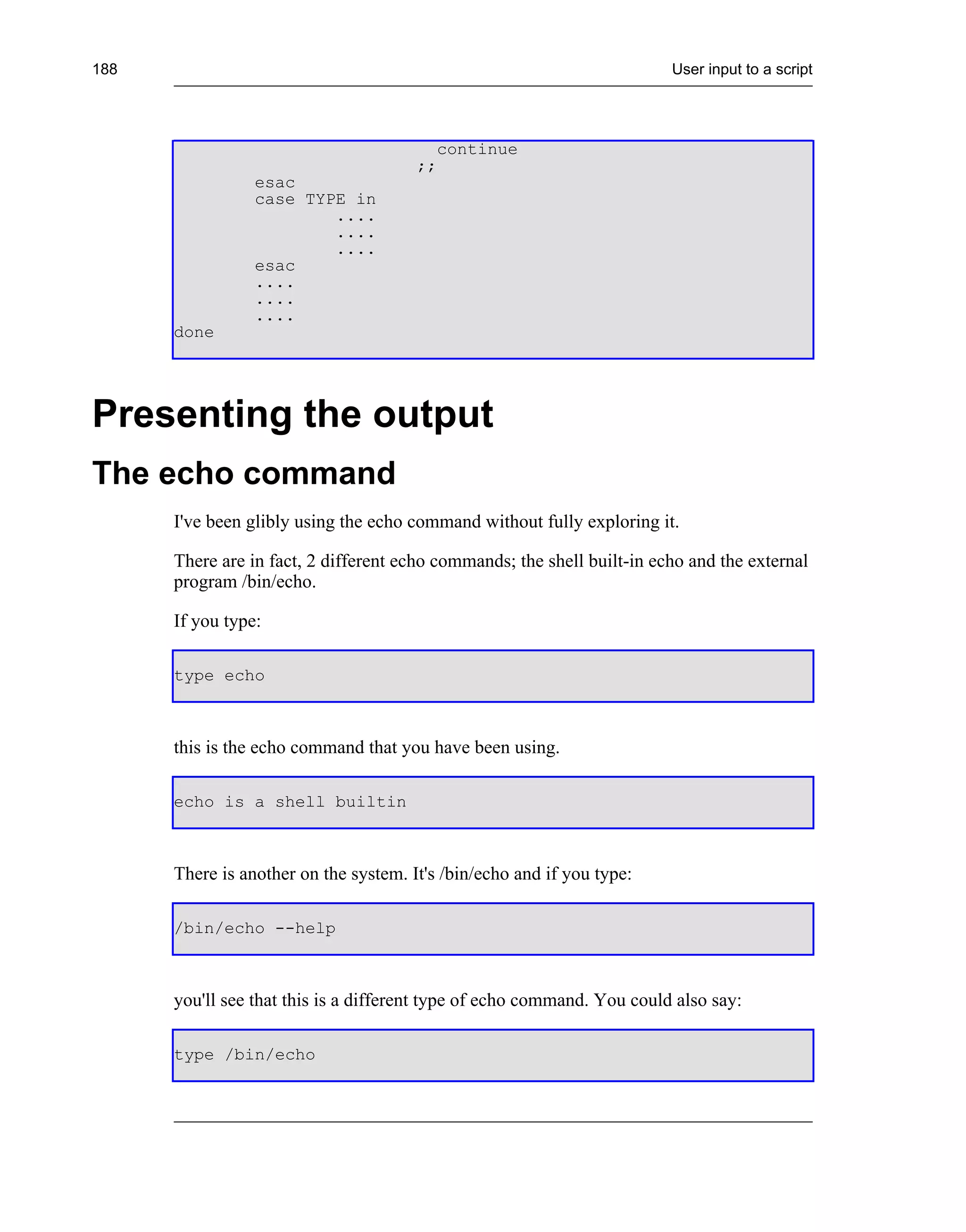 188                                                                      User input to a script




                                          continue
                                       ;;
                 esac
                 case TYPE in
                         ....
                         ....
                         ....
                 esac
                 ....
                 ....
                 ....
      done




Presenting the output
The echo command
      I've been glibly using the echo command without fully exploring it.

      There are in fact, 2 different echo commands; the shell built-in echo and the external
      program /bin/echo.

      If you type:

      type echo



      this is the echo command that you have been using.

      echo is a shell builtin



      There is another on the system. It's /bin/echo and if you type:

      /bin/echo --help



      you'll see that this is a different type of echo command. You could also say:

      type /bin/echo
 