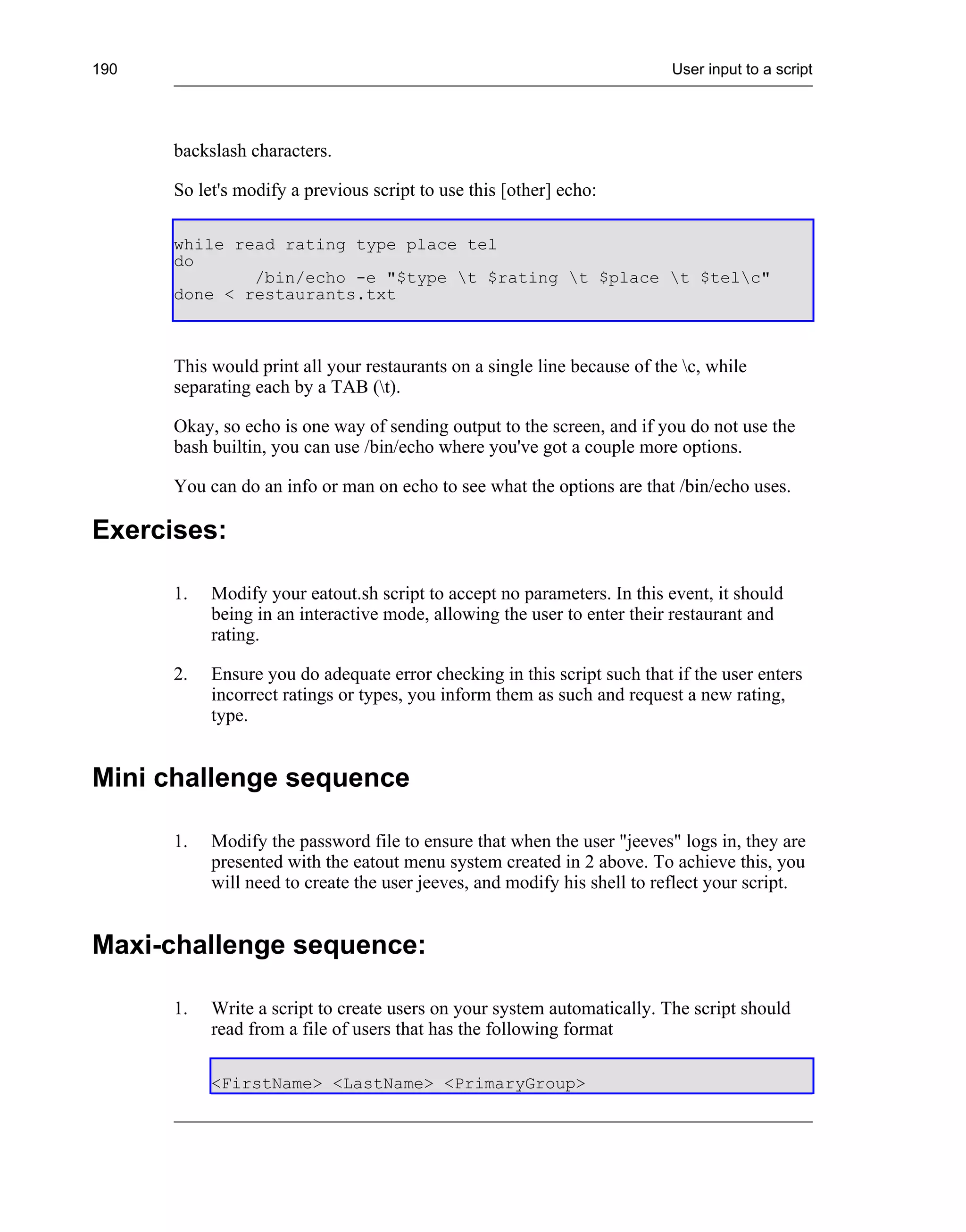 190                                                                       User input to a script




      backslash characters.

      So let's modify a previous script to use this [other] echo:

      while read rating type place tel
      do
              /bin/echo -e "$type t $rating t $place t $telc"
      done < restaurants.txt



      This would print all your restaurants on a single line because of the c, while
      separating each by a TAB (t).

      Okay, so echo is one way of sending output to the screen, and if you do not use the
      bash builtin, you can use /bin/echo where you've got a couple more options.

      You can do an info or man on echo to see what the options are that /bin/echo uses.

Exercises:

      1.   Modify your eatout.sh script to accept no parameters. In this event, it should
           being in an interactive mode, allowing the user to enter their restaurant and
           rating.

      2.   Ensure you do adequate error checking in this script such that if the user enters
           incorrect ratings or types, you inform them as such and request a new rating,
           type.


Mini challenge sequence

      1.   Modify the password file to ensure that when the user "jeeves" logs in, they are
           presented with the eatout menu system created in 2 above. To achieve this, you
           will need to create the user jeeves, and modify his shell to reflect your script.


Maxi-challenge sequence:

      1.   Write a script to create users on your system automatically. The script should
           read from a file of users that has the following format

           <FirstName> <LastName> <PrimaryGroup>
 