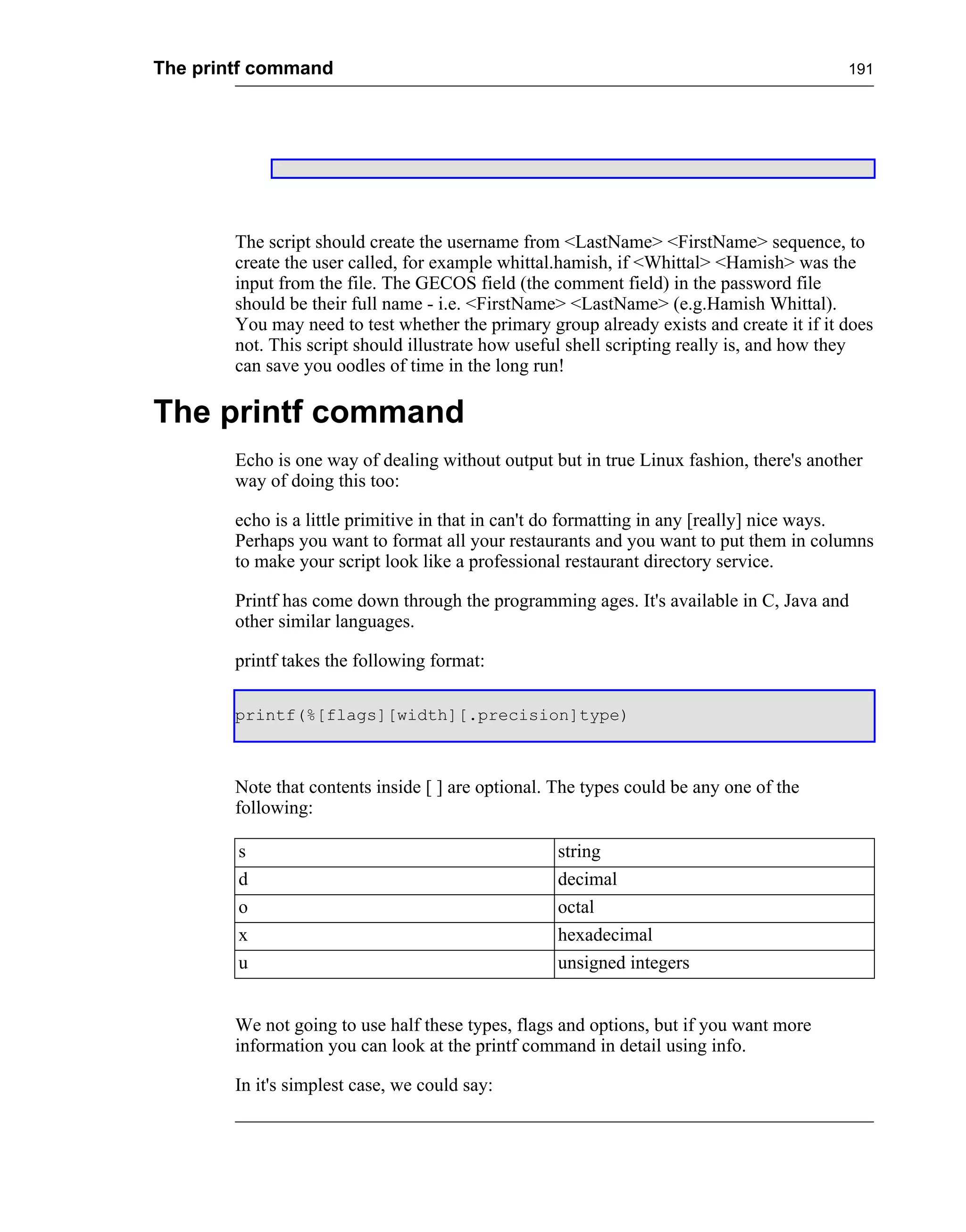 The printf command                                                                        191




        The script should create the username from <LastName> <FirstName> sequence, to
        create the user called, for example whittal.hamish, if <Whittal> <Hamish> was the
        input from the file. The GECOS field (the comment field) in the password file
        should be their full name - i.e. <FirstName> <LastName> (e.g.Hamish Whittal).
        You may need to test whether the primary group already exists and create it if it does
        not. This script should illustrate how useful shell scripting really is, and how they
        can save you oodles of time in the long run!

The printf command
        Echo is one way of dealing without output but in true Linux fashion, there's another
        way of doing this too:

        echo is a little primitive in that in can't do formatting in any [really] nice ways.
        Perhaps you want to format all your restaurants and you want to put them in columns
        to make your script look like a professional restaurant directory service.

        Printf has come down through the programming ages. It's available in C, Java and
        other similar languages.

        printf takes the following format:

        printf(%[flags][width][.precision]type)



        Note that contents inside [ ] are optional. The types could be any one of the
        following:

        s                                           string
        d                                           decimal
        o                                           octal
        x                                           hexadecimal
        u                                           unsigned integers


        We not going to use half these types, flags and options, but if you want more
        information you can look at the printf command in detail using info.

        In it's simplest case, we could say:
 