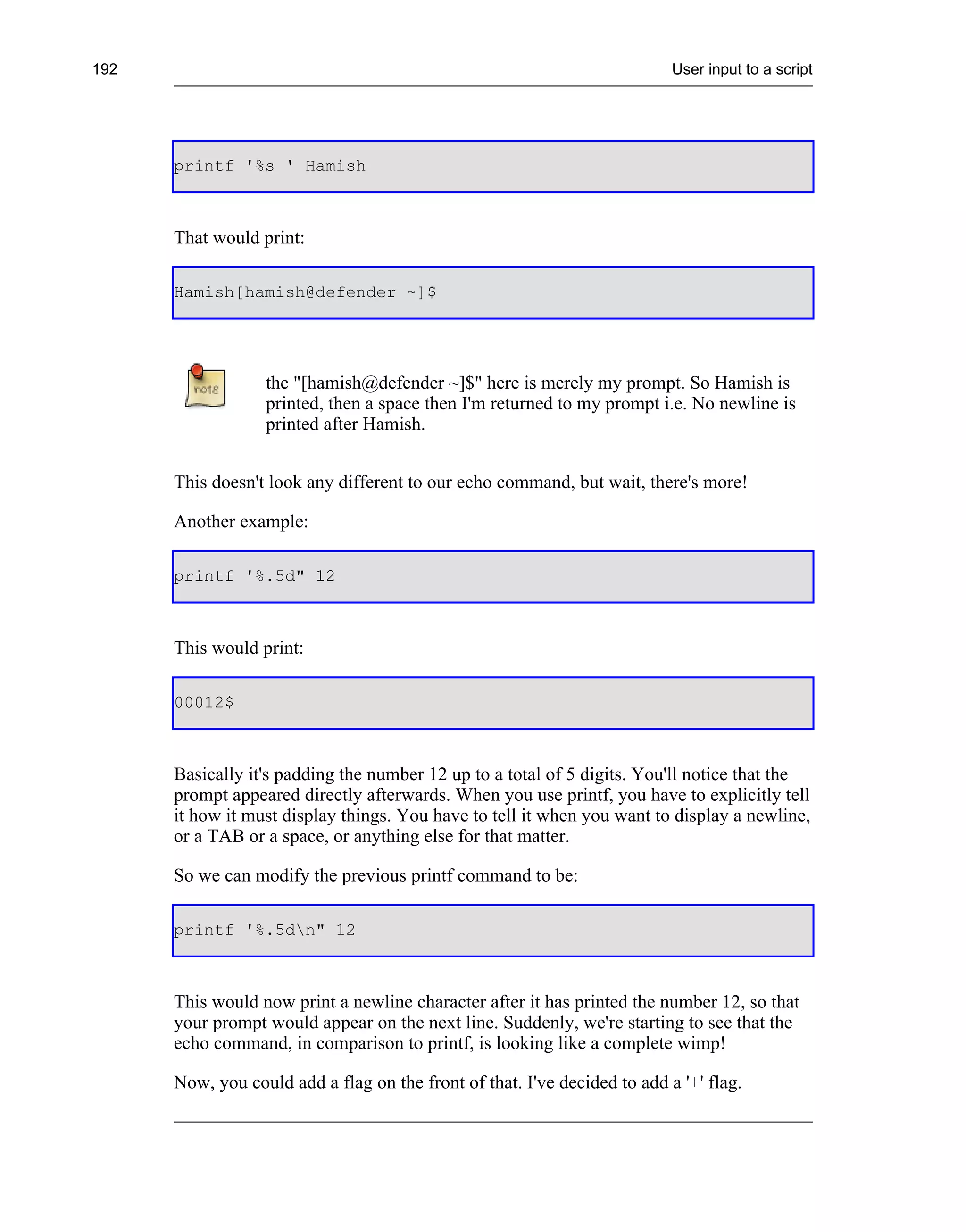 192                                                                        User input to a script




      printf '%s ' Hamish



      That would print:

      Hamish[hamish@defender ~]$




                  the "[hamish@defender ~]$" here is merely my prompt. So Hamish is
                  printed, then a space then I'm returned to my prompt i.e. No newline is
                  printed after Hamish.


      This doesn't look any different to our echo command, but wait, there's more!

      Another example:

      printf '%.5d" 12



      This would print:

      00012$



      Basically it's padding the number 12 up to a total of 5 digits. You'll notice that the
      prompt appeared directly afterwards. When you use printf, you have to explicitly tell
      it how it must display things. You have to tell it when you want to display a newline,
      or a TAB or a space, or anything else for that matter.

      So we can modify the previous printf command to be:

      printf '%.5dn" 12



      This would now print a newline character after it has printed the number 12, so that
      your prompt would appear on the next line. Suddenly, we're starting to see that the
      echo command, in comparison to printf, is looking like a complete wimp!

      Now, you could add a flag on the front of that. I've decided to add a '+' flag.
 