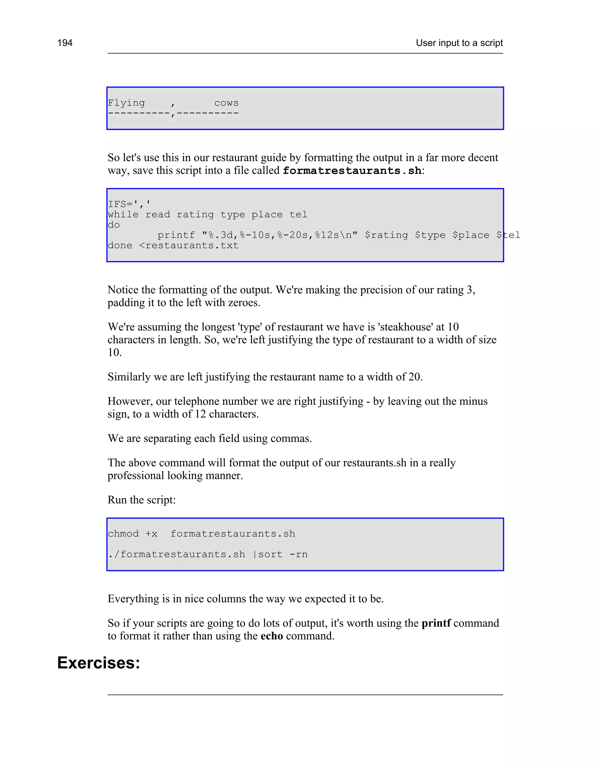 194                                                                         User input to a script




      Flying    ,      cows
      ----------,----------



      So let's use this in our restaurant guide by formatting the output in a far more decent
      way, save this script into a file called formatrestaurants.sh:

      IFS=','
      while read rating type place tel
      do
              printf "%.3d,%-10s,%-20s,%12sn" $rating $type $place $tel
      done <restaurants.txt



      Notice the formatting of the output. We're making the precision of our rating 3,
      padding it to the left with zeroes.

      We're assuming the longest 'type' of restaurant we have is 'steakhouse' at 10
      characters in length. So, we're left justifying the type of restaurant to a width of size
      10.

      Similarly we are left justifying the restaurant name to a width of 20.

      However, our telephone number we are right justifying - by leaving out the minus
      sign, to a width of 12 characters.

      We are separating each field using commas.

      The above command will format the output of our restaurants.sh in a really
      professional looking manner.

      Run the script:

      chmod +x      formatrestaurants.sh
      ./formatrestaurants.sh |sort -rn



      Everything is in nice columns the way we expected it to be.

      So if your scripts are going to do lots of output, it's worth using the printf command
      to format it rather than using the echo command.

Exercises:
 