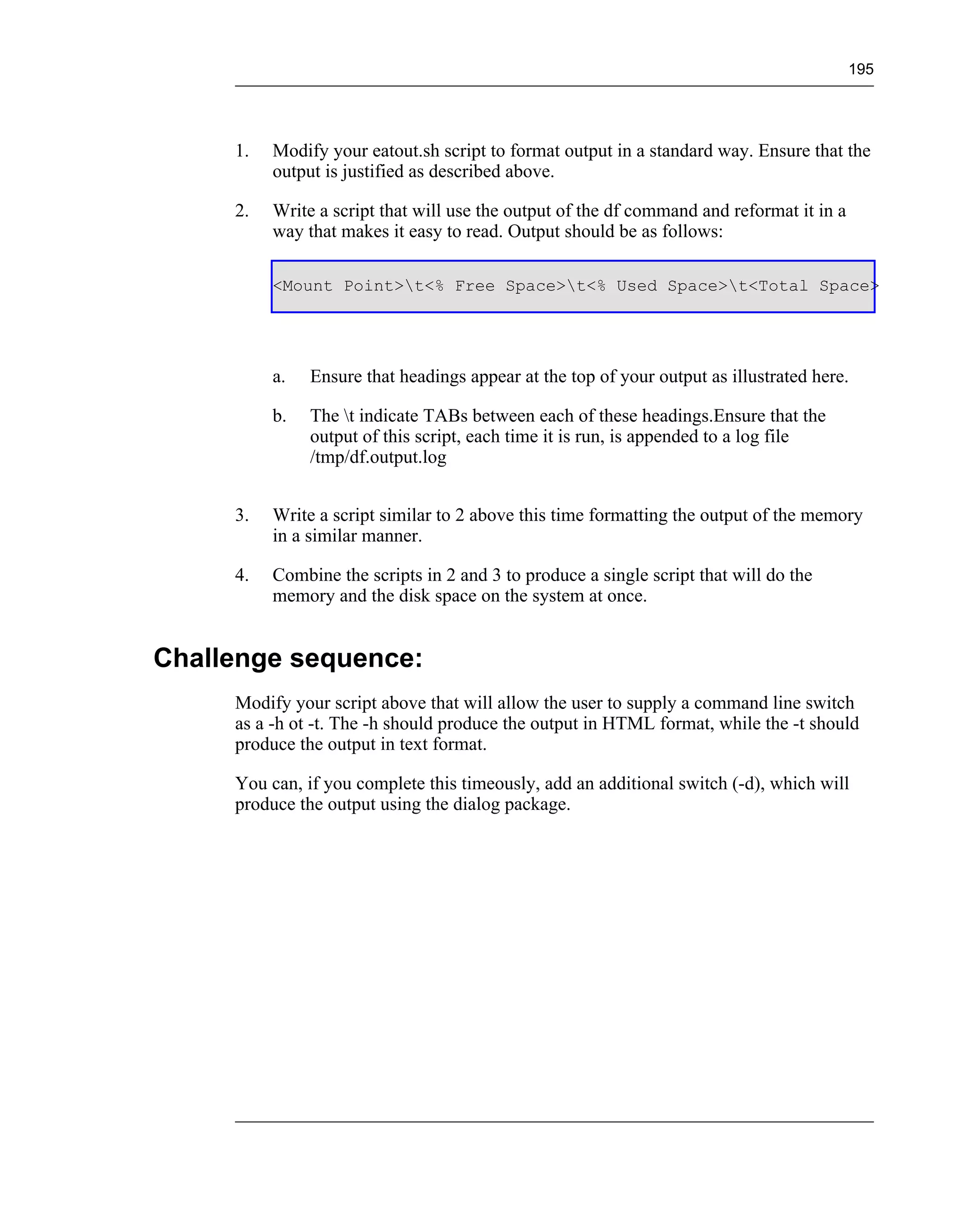 195




     1.   Modify your eatout.sh script to format output in a standard way. Ensure that the
          output is justified as described above.

     2.   Write a script that will use the output of the df command and reformat it in a
          way that makes it easy to read. Output should be as follows:

          <Mount Point>t<% Free Space>t<% Used Space>t<Total Space>




          a.   Ensure that headings appear at the top of your output as illustrated here.

          b.   The t indicate TABs between each of these headings.Ensure that the
               output of this script, each time it is run, is appended to a log file
               /tmp/df.output.log


     3.   Write a script similar to 2 above this time formatting the output of the memory
          in a similar manner.

     4.   Combine the scripts in 2 and 3 to produce a single script that will do the
          memory and the disk space on the system at once.


Challenge sequence:
     Modify your script above that will allow the user to supply a command line switch
     as a -h ot -t. The -h should produce the output in HTML format, while the -t should
     produce the output in text format.

     You can, if you complete this timeously, add an additional switch (-d), which will
     produce the output using the dialog package.
 