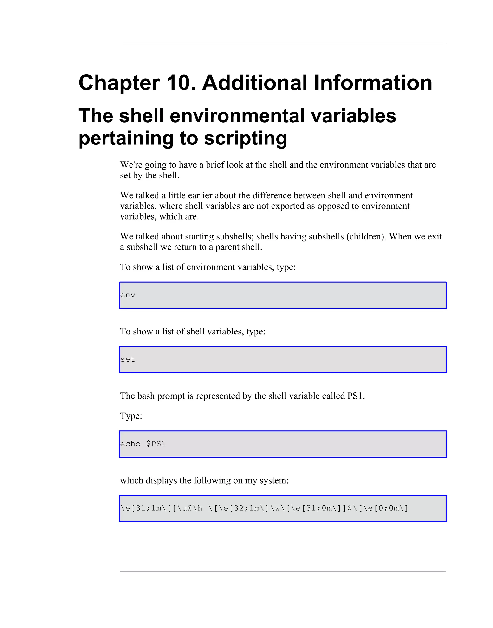 Chapter 10. Additional Information
The shell environmental variables
pertaining to scripting
    We're going to have a brief look at the shell and the environment variables that are
    set by the shell.

    We talked a little earlier about the difference between shell and environment
    variables, where shell variables are not exported as opposed to environment
    variables, which are.

    We talked about starting subshells; shells having subshells (children). When we exit
    a subshell we return to a parent shell.

    To show a list of environment variables, type:

    env



    To show a list of shell variables, type:

    set



    The bash prompt is represented by the shell variable called PS1.

    Type:

    echo $PS1



    which displays the following on my system:

    e[31;1m[[u@h [e[32;1m]w[e[31;0m]]$[e[0;0m]
 