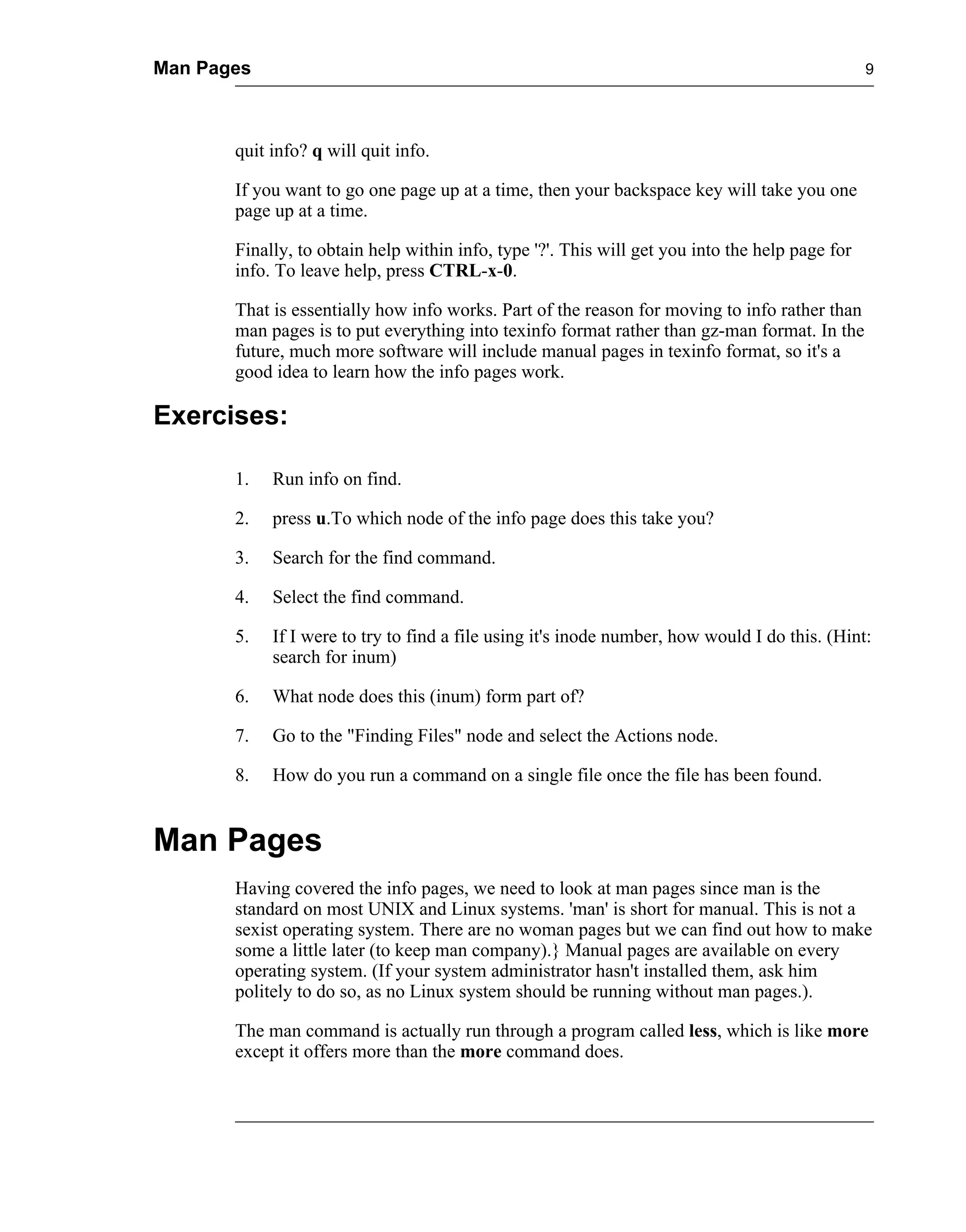 Man Pages                                                                                        9




       quit info? q will quit info.

       If you want to go one page up at a time, then your backspace key will take you one
       page up at a time.

       Finally, to obtain help within info, type '?'. This will get you into the help page for
       info. To leave help, press CTRL-x-0.

       That is essentially how info works. Part of the reason for moving to info rather than
       man pages is to put everything into texinfo format rather than gz-man format. In the
       future, much more software will include manual pages in texinfo format, so it's a
       good idea to learn how the info pages work.

Exercises:

       1.   Run info on find.

       2.   press u.To which node of the info page does this take you?

       3.   Search for the find command.

       4.   Select the find command.

       5.   If I were to try to find a file using it's inode number, how would I do this. (Hint:
            search for inum)

       6.   What node does this (inum) form part of?

       7.   Go to the "Finding Files" node and select the Actions node.

       8.   How do you run a command on a single file once the file has been found.


Man Pages
       Having covered the info pages, we need to look at man pages since man is the
       standard on most UNIX and Linux systems. 'man' is short for manual. This is not a
       sexist operating system. There are no woman pages but we can find out how to make
       some a little later (to keep man company).} Manual pages are available on every
       operating system. (If your system administrator hasn't installed them, ask him
       politely to do so, as no Linux system should be running without man pages.).

       The man command is actually run through a program called less, which is like more
       except it offers more than the more command does.
 