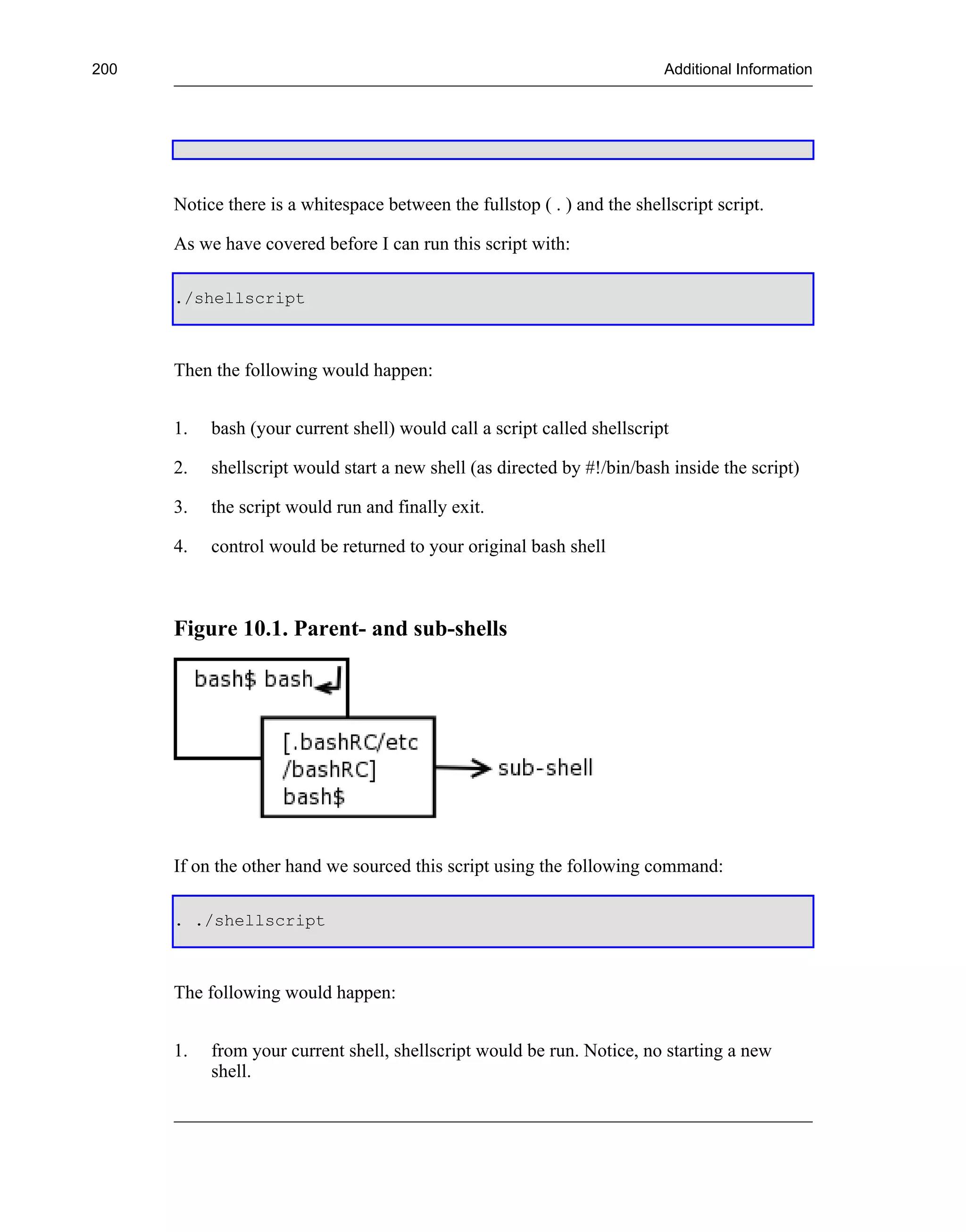 200                                                                       Additional Information




      Notice there is a whitespace between the fullstop ( . ) and the shellscript script.

      As we have covered before I can run this script with:

      ./shellscript



      Then the following would happen:


      1.   bash (your current shell) would call a script called shellscript

      2.   shellscript would start a new shell (as directed by #!/bin/bash inside the script)

      3.   the script would run and finally exit.

      4.   control would be returned to your original bash shell



      Figure 10.1. Parent- and sub-shells




      If on the other hand we sourced this script using the following command:

      . ./shellscript



      The following would happen:


      1.   from your current shell, shellscript would be run. Notice, no starting a new
           shell.
 