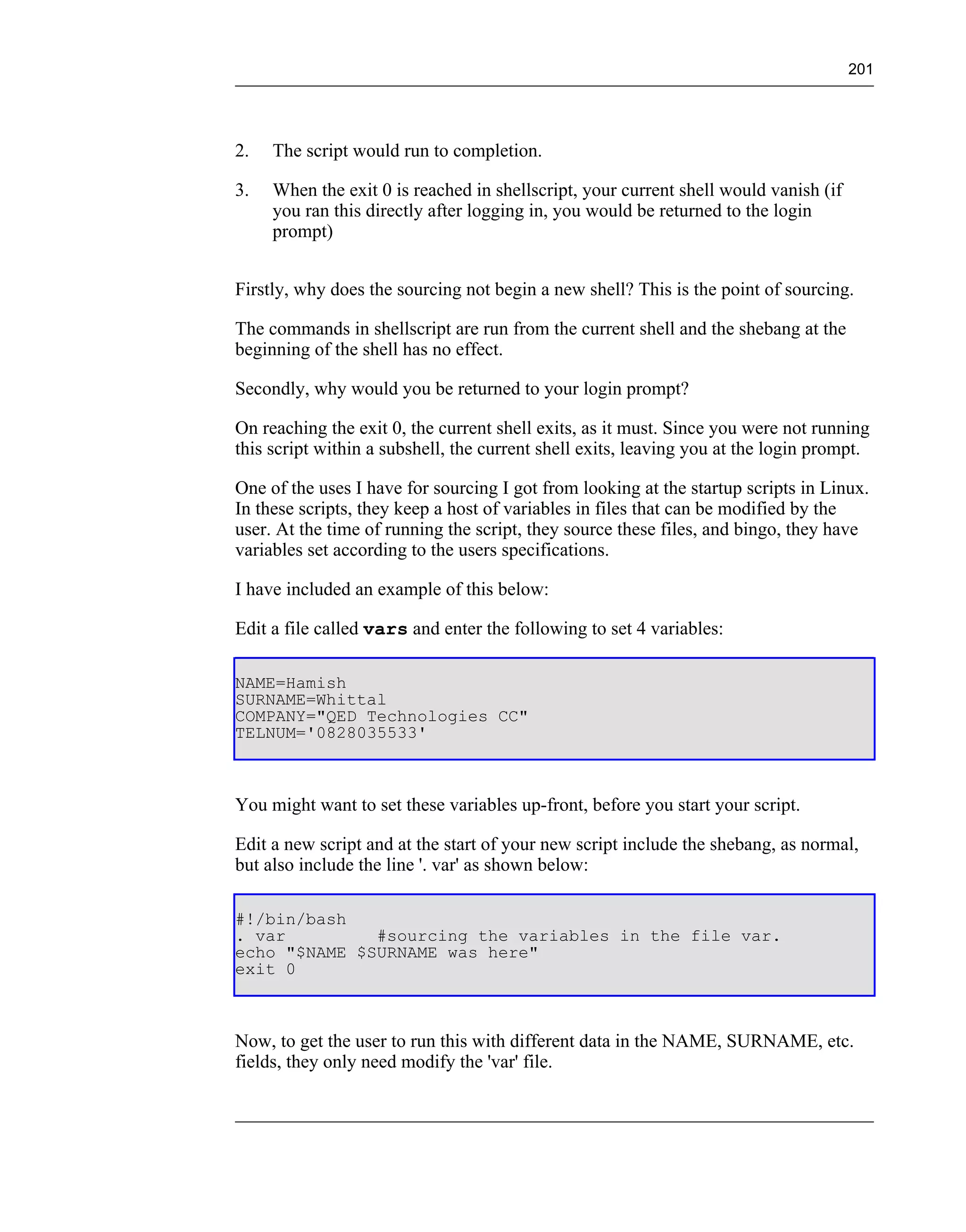 201




2.   The script would run to completion.

3.   When the exit 0 is reached in shellscript, your current shell would vanish (if
     you ran this directly after logging in, you would be returned to the login
     prompt)


Firstly, why does the sourcing not begin a new shell? This is the point of sourcing.

The commands in shellscript are run from the current shell and the shebang at the
beginning of the shell has no effect.

Secondly, why would you be returned to your login prompt?

On reaching the exit 0, the current shell exits, as it must. Since you were not running
this script within a subshell, the current shell exits, leaving you at the login prompt.

One of the uses I have for sourcing I got from looking at the startup scripts in Linux.
In these scripts, they keep a host of variables in files that can be modified by the
user. At the time of running the script, they source these files, and bingo, they have
variables set according to the users specifications.

I have included an example of this below:

Edit a file called vars and enter the following to set 4 variables:

NAME=Hamish
SURNAME=Whittal
COMPANY="QED Technologies CC"
TELNUM='0828035533'



You might want to set these variables up-front, before you start your script.

Edit a new script and at the start of your new script include the shebang, as normal,
but also include the line '. var' as shown below:

#!/bin/bash
. var         #sourcing the variables in the file var.
echo "$NAME $SURNAME was here"
exit 0



Now, to get the user to run this with different data in the NAME, SURNAME, etc.
fields, they only need modify the 'var' file.
 
