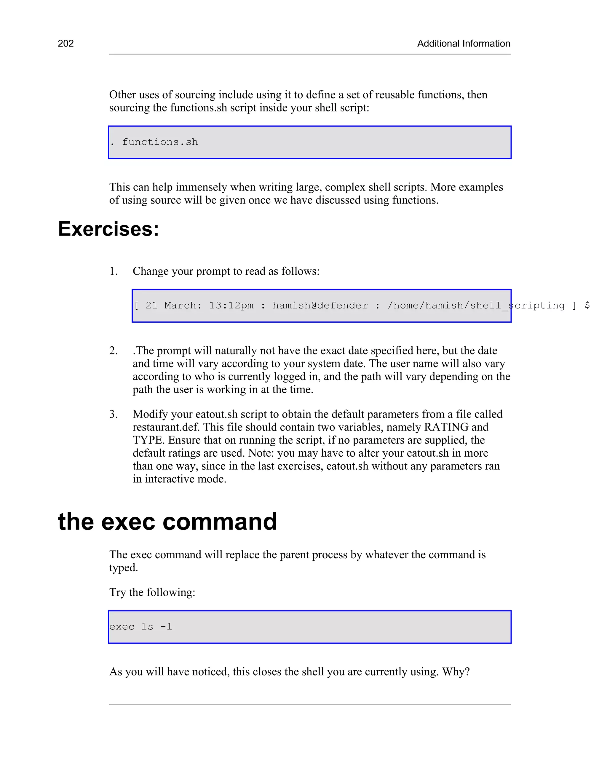 202                                                                      Additional Information




      Other uses of sourcing include using it to define a set of reusable functions, then
      sourcing the functions.sh script inside your shell script:

      . functions.sh



      This can help immensely when writing large, complex shell scripts. More examples
      of using source will be given once we have discussed using functions.

Exercises:
      1.   Change your prompt to read as follows:

           [ 21 March: 13:12pm : hamish@defender : /home/hamish/shell_scripting ] $



      2.   .The prompt will naturally not have the exact date specified here, but the date
           and time will vary according to your system date. The user name will also vary
           according to who is currently logged in, and the path will vary depending on the
           path the user is working in at the time.

      3.   Modify your eatout.sh script to obtain the default parameters from a file called
           restaurant.def. This file should contain two variables, namely RATING and
           TYPE. Ensure that on running the script, if no parameters are supplied, the
           default ratings are used. Note: you may have to alter your eatout.sh in more
           than one way, since in the last exercises, eatout.sh without any parameters ran
           in interactive mode.



the exec command
      The exec command will replace the parent process by whatever the command is
      typed.

      Try the following:

      exec ls -l



      As you will have noticed, this closes the shell you are currently using. Why?
 