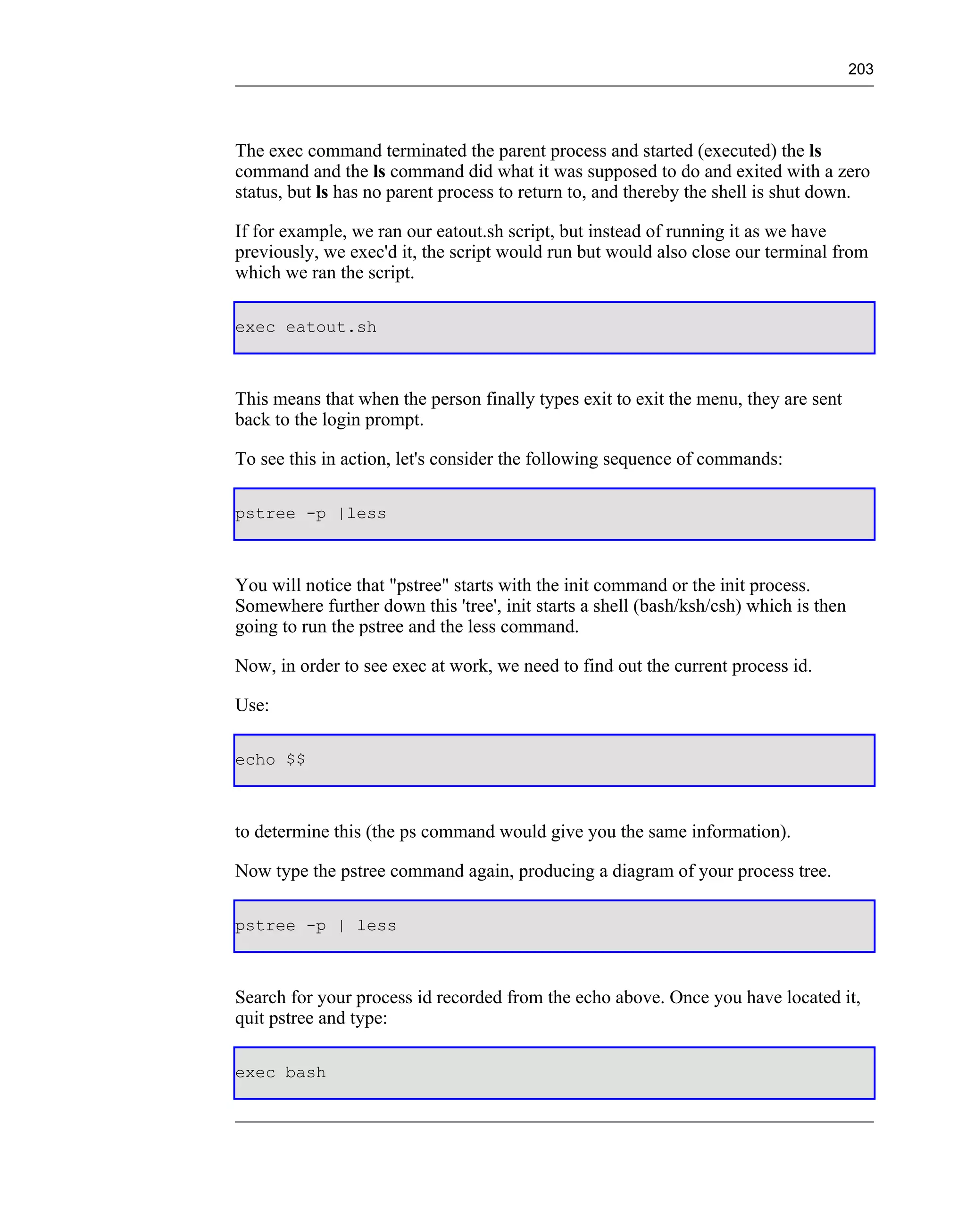 203




The exec command terminated the parent process and started (executed) the ls
command and the ls command did what it was supposed to do and exited with a zero
status, but ls has no parent process to return to, and thereby the shell is shut down.

If for example, we ran our eatout.sh script, but instead of running it as we have
previously, we exec'd it, the script would run but would also close our terminal from
which we ran the script.

exec eatout.sh



This means that when the person finally types exit to exit the menu, they are sent
back to the login prompt.

To see this in action, let's consider the following sequence of commands:

pstree -p |less



You will notice that "pstree" starts with the init command or the init process.
Somewhere further down this 'tree', init starts a shell (bash/ksh/csh) which is then
going to run the pstree and the less command.

Now, in order to see exec at work, we need to find out the current process id.

Use:

echo $$



to determine this (the ps command would give you the same information).

Now type the pstree command again, producing a diagram of your process tree.

pstree -p | less



Search for your process id recorded from the echo above. Once you have located it,
quit pstree and type:

exec bash
 