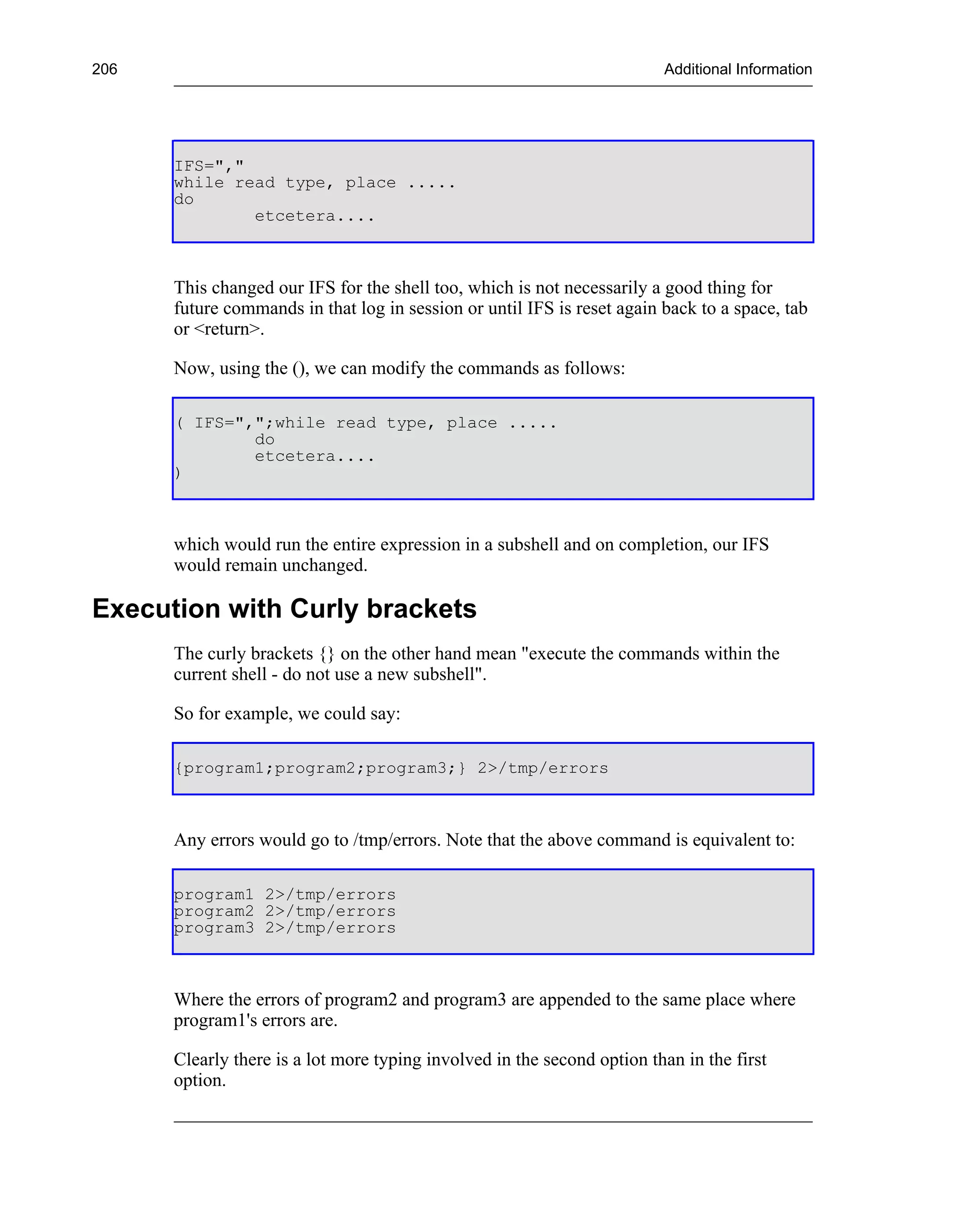 206                                                                      Additional Information




      IFS=","
      while read type, place .....
      do
              etcetera....



      This changed our IFS for the shell too, which is not necessarily a good thing for
      future commands in that log in session or until IFS is reset again back to a space, tab
      or <return>.

      Now, using the (), we can modify the commands as follows:

      ( IFS=",";while read type, place .....
              do
              etcetera....
      )



      which would run the entire expression in a subshell and on completion, our IFS
      would remain unchanged.

Execution with Curly brackets
      The curly brackets {} on the other hand mean "execute the commands within the
      current shell - do not use a new subshell".

      So for example, we could say:

      {program1;program2;program3;} 2>/tmp/errors



      Any errors would go to /tmp/errors. Note that the above command is equivalent to:

      program1 2>/tmp/errors
      program2 2>/tmp/errors
      program3 2>/tmp/errors



      Where the errors of program2 and program3 are appended to the same place where
      program1's errors are.

      Clearly there is a lot more typing involved in the second option than in the first
      option.
 