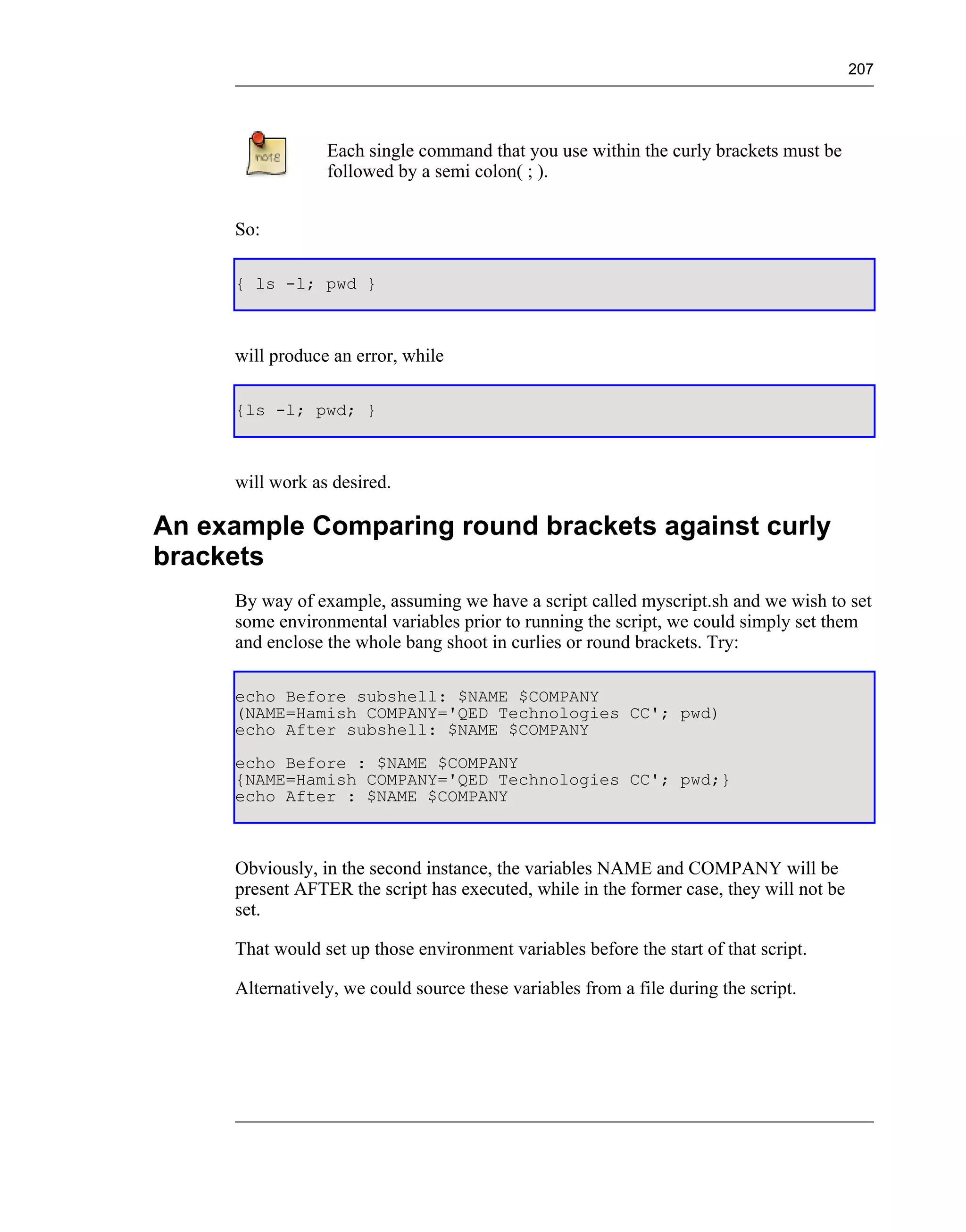 207




                 Each single command that you use within the curly brackets must be
                 followed by a semi colon( ; ).


     So:

     { ls -l; pwd }



     will produce an error, while

     {ls -l; pwd; }



     will work as desired.

An example Comparing round brackets against curly
brackets
     By way of example, assuming we have a script called myscript.sh and we wish to set
     some environmental variables prior to running the script, we could simply set them
     and enclose the whole bang shoot in curlies or round brackets. Try:

     echo Before subshell: $NAME $COMPANY
     (NAME=Hamish COMPANY='QED Technologies CC'; pwd)
     echo After subshell: $NAME $COMPANY
     echo Before : $NAME $COMPANY
     {NAME=Hamish COMPANY='QED Technologies CC'; pwd;}
     echo After : $NAME $COMPANY



     Obviously, in the second instance, the variables NAME and COMPANY will be
     present AFTER the script has executed, while in the former case, they will not be
     set.

     That would set up those environment variables before the start of that script.

     Alternatively, we could source these variables from a file during the script.
 