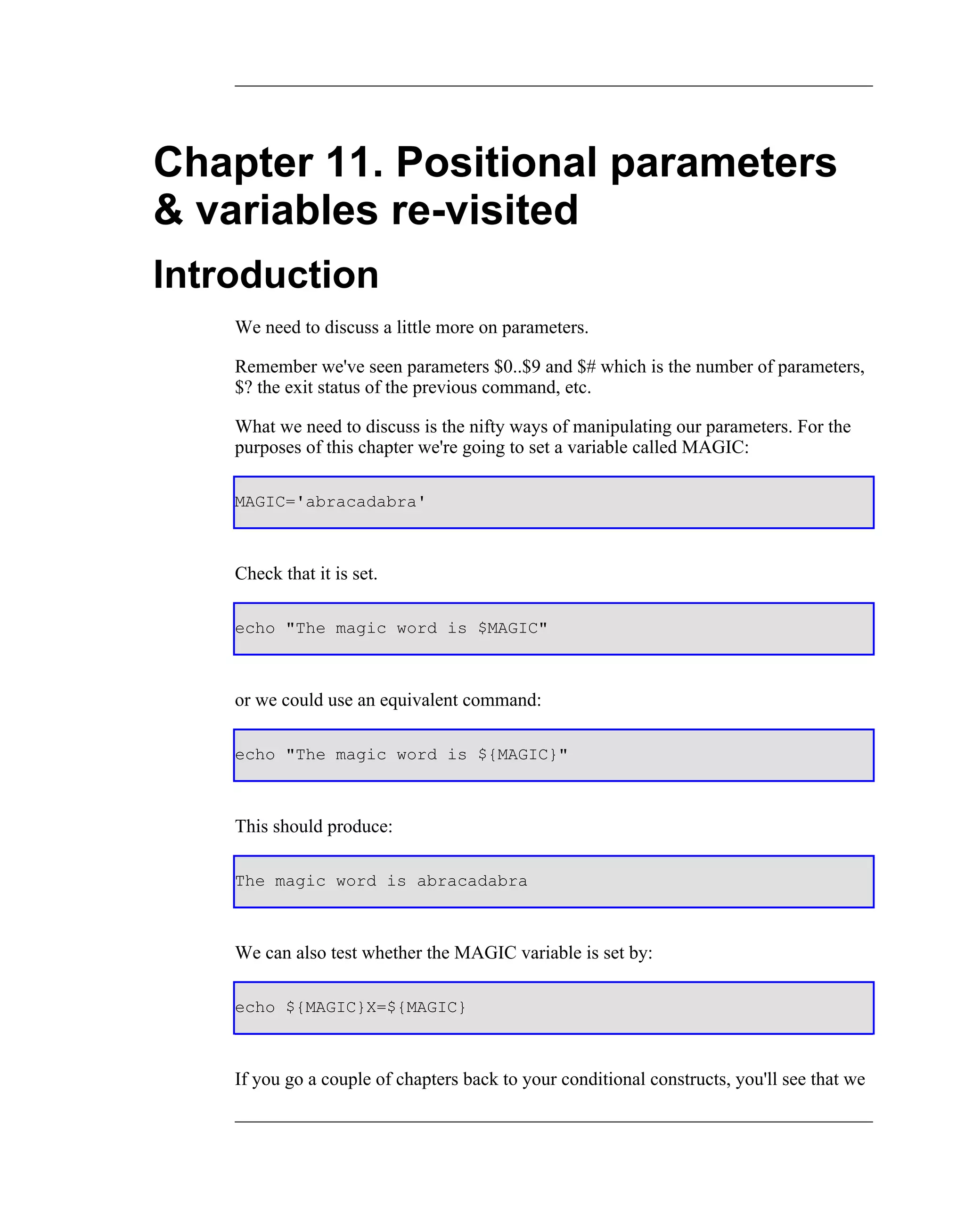 Chapter 11. Positional parameters
& variables re-visited
Introduction
    We need to discuss a little more on parameters.

    Remember we've seen parameters $0..$9 and $# which is the number of parameters,
    $? the exit status of the previous command, etc.

    What we need to discuss is the nifty ways of manipulating our parameters. For the
    purposes of this chapter we're going to set a variable called MAGIC:

    MAGIC='abracadabra'



    Check that it is set.

    echo "The magic word is $MAGIC"



    or we could use an equivalent command:

    echo "The magic word is ${MAGIC}"



    This should produce:

    The magic word is abracadabra



    We can also test whether the MAGIC variable is set by:

    echo ${MAGIC}X=${MAGIC}



    If you go a couple of chapters back to your conditional constructs, you'll see that we
 