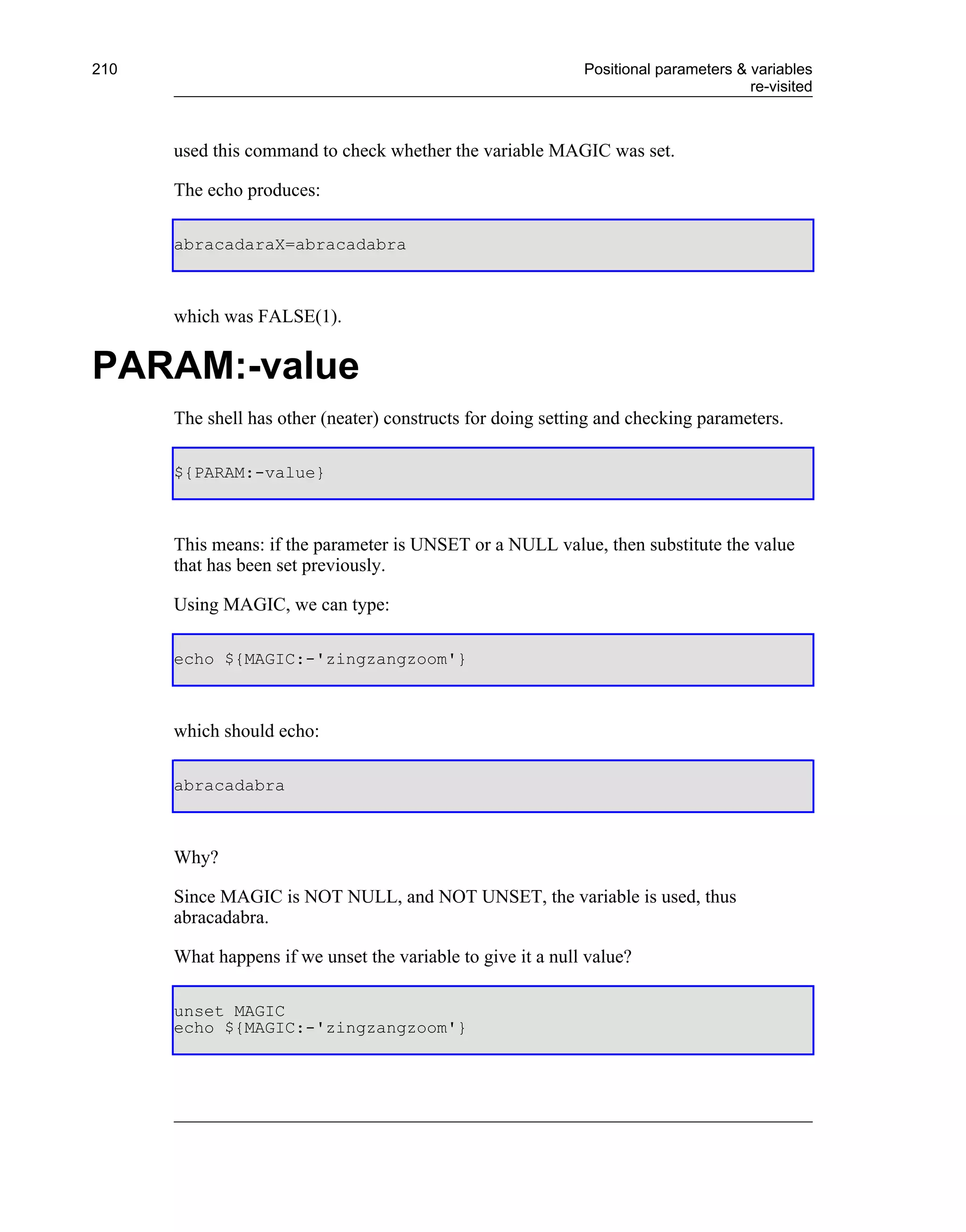 210                                                          Positional parameters & variables
                                                                                     re-visited



      used this command to check whether the variable MAGIC was set.

      The echo produces:

      abracadaraX=abracadabra



      which was FALSE(1).


PARAM:-value
      The shell has other (neater) constructs for doing setting and checking parameters.

      ${PARAM:-value}



      This means: if the parameter is UNSET or a NULL value, then substitute the value
      that has been set previously.

      Using MAGIC, we can type:

      echo ${MAGIC:-'zingzangzoom'}



      which should echo:

      abracadabra



      Why?

      Since MAGIC is NOT NULL, and NOT UNSET, the variable is used, thus
      abracadabra.

      What happens if we unset the variable to give it a null value?

      unset MAGIC
      echo ${MAGIC:-'zingzangzoom'}
 