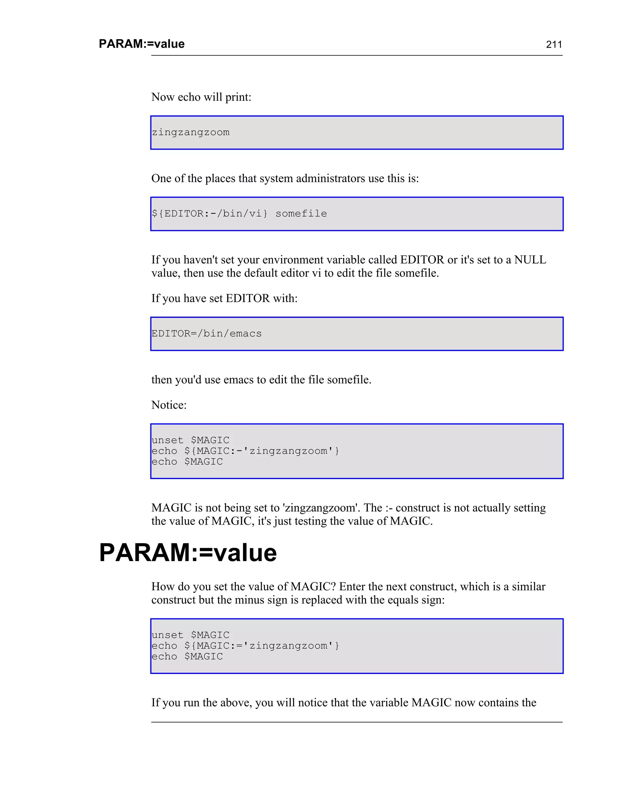 PARAM:=value                                                                                211




       Now echo will print:

       zingzangzoom



       One of the places that system administrators use this is:

       ${EDITOR:-/bin/vi} somefile



       If you haven't set your environment variable called EDITOR or it's set to a NULL
       value, then use the default editor vi to edit the file somefile.

       If you have set EDITOR with:

       EDITOR=/bin/emacs



       then you'd use emacs to edit the file somefile.

       Notice:

       unset $MAGIC
       echo ${MAGIC:-'zingzangzoom'}
       echo $MAGIC



       MAGIC is not being set to 'zingzangzoom'. The :- construct is not actually setting
       the value of MAGIC, it's just testing the value of MAGIC.


PARAM:=value
       How do you set the value of MAGIC? Enter the next construct, which is a similar
       construct but the minus sign is replaced with the equals sign:

       unset $MAGIC
       echo ${MAGIC:='zingzangzoom'}
       echo $MAGIC



       If you run the above, you will notice that the variable MAGIC now contains the
 