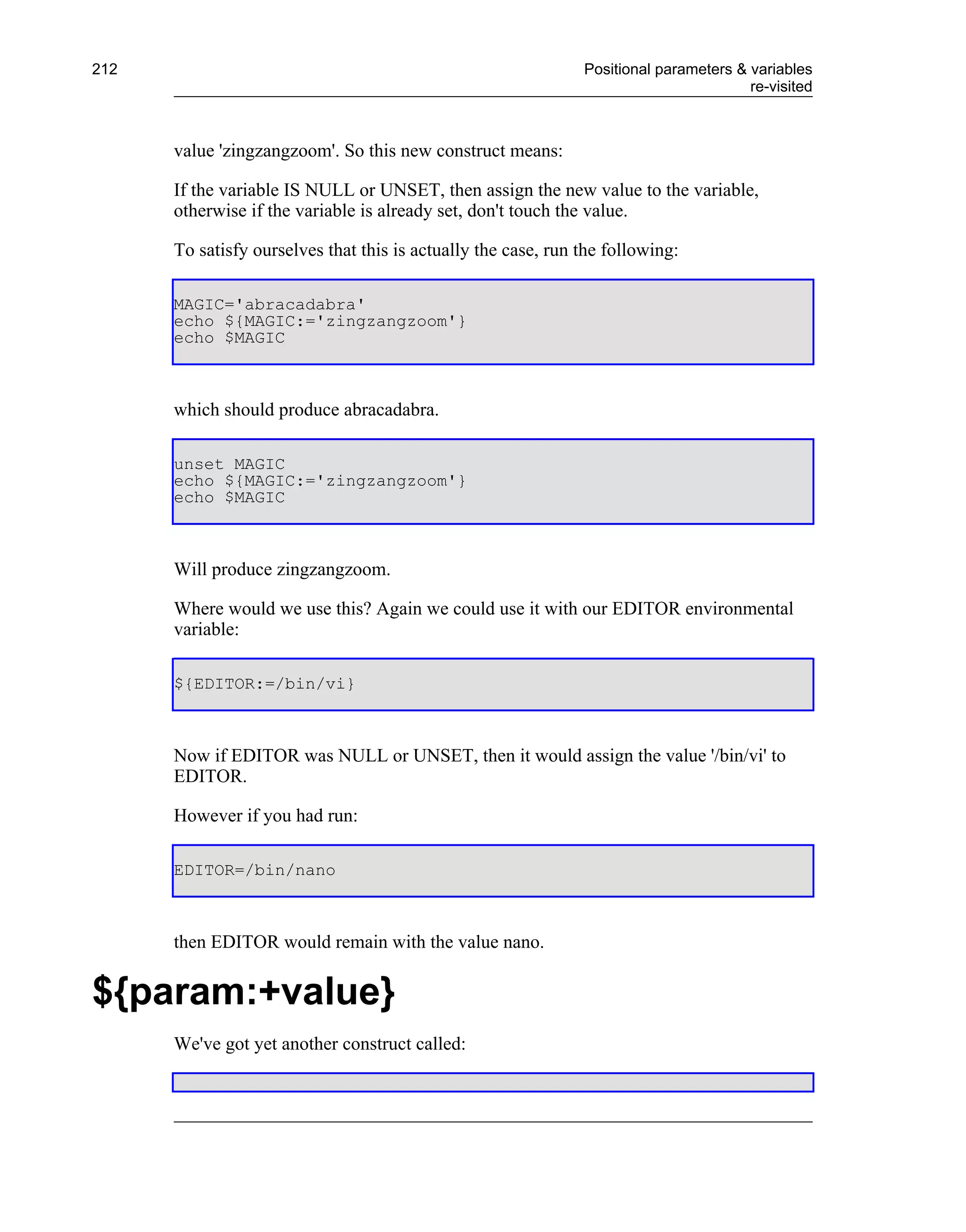 212                                                            Positional parameters & variables
                                                                                       re-visited



      value 'zingzangzoom'. So this new construct means:

      If the variable IS NULL or UNSET, then assign the new value to the variable,
      otherwise if the variable is already set, don't touch the value.

      To satisfy ourselves that this is actually the case, run the following:

      MAGIC='abracadabra'
      echo ${MAGIC:='zingzangzoom'}
      echo $MAGIC



      which should produce abracadabra.

      unset MAGIC
      echo ${MAGIC:='zingzangzoom'}
      echo $MAGIC



      Will produce zingzangzoom.

      Where would we use this? Again we could use it with our EDITOR environmental
      variable:

      ${EDITOR:=/bin/vi}



      Now if EDITOR was NULL or UNSET, then it would assign the value '/bin/vi' to
      EDITOR.

      However if you had run:

      EDITOR=/bin/nano



      then EDITOR would remain with the value nano.


${param:+value}
      We've got yet another construct called:
 