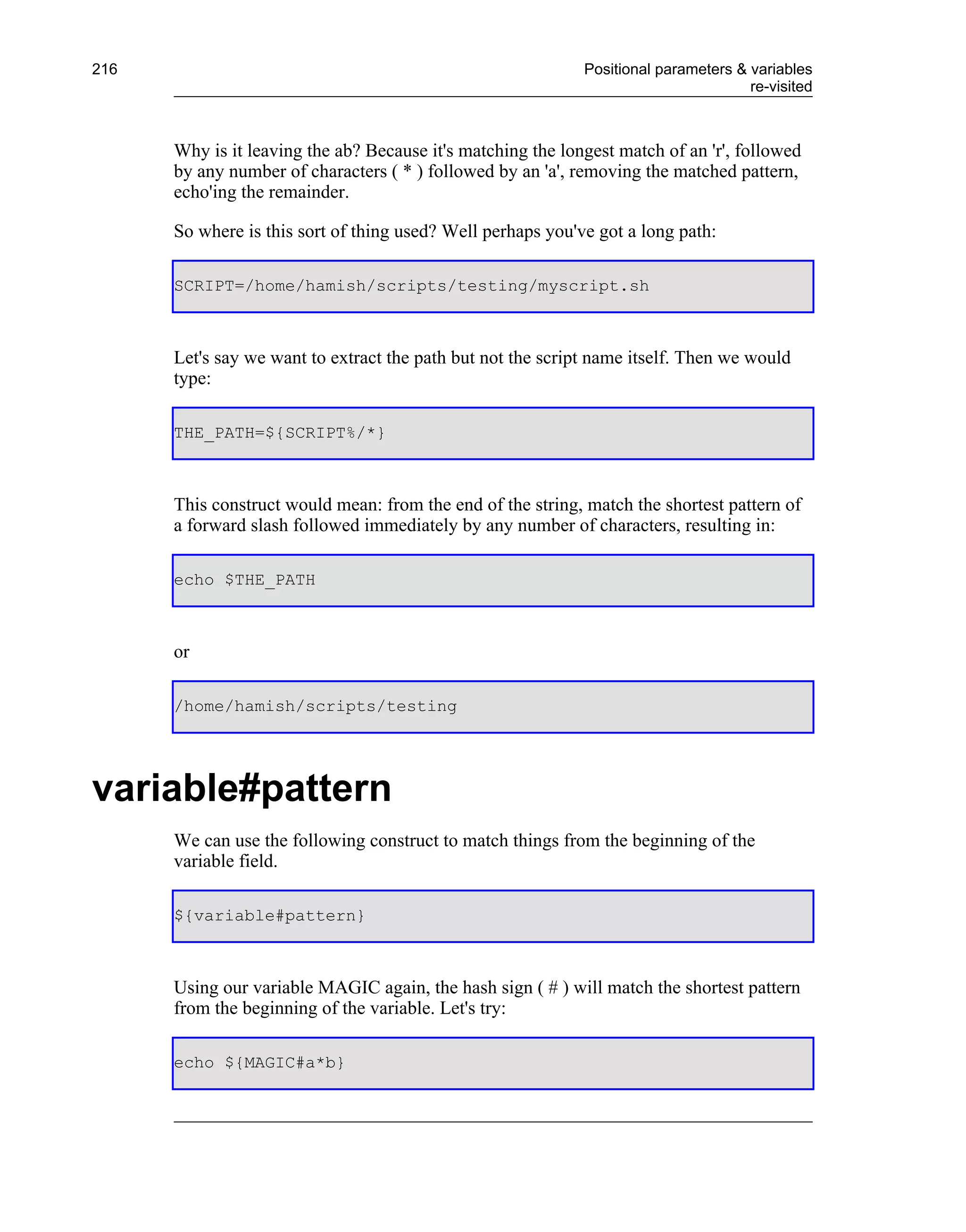 216                                                          Positional parameters & variables
                                                                                     re-visited



      Why is it leaving the ab? Because it's matching the longest match of an 'r', followed
      by any number of characters ( * ) followed by an 'a', removing the matched pattern,
      echo'ing the remainder.

      So where is this sort of thing used? Well perhaps you've got a long path:

      SCRIPT=/home/hamish/scripts/testing/myscript.sh



      Let's say we want to extract the path but not the script name itself. Then we would
      type:

      THE_PATH=${SCRIPT%/*}



      This construct would mean: from the end of the string, match the shortest pattern of
      a forward slash followed immediately by any number of characters, resulting in:

      echo $THE_PATH



      or

      /home/hamish/scripts/testing




variable#pattern
      We can use the following construct to match things from the beginning of the
      variable field.

      ${variable#pattern}



      Using our variable MAGIC again, the hash sign ( # ) will match the shortest pattern
      from the beginning of the variable. Let's try:

      echo ${MAGIC#a*b}
 