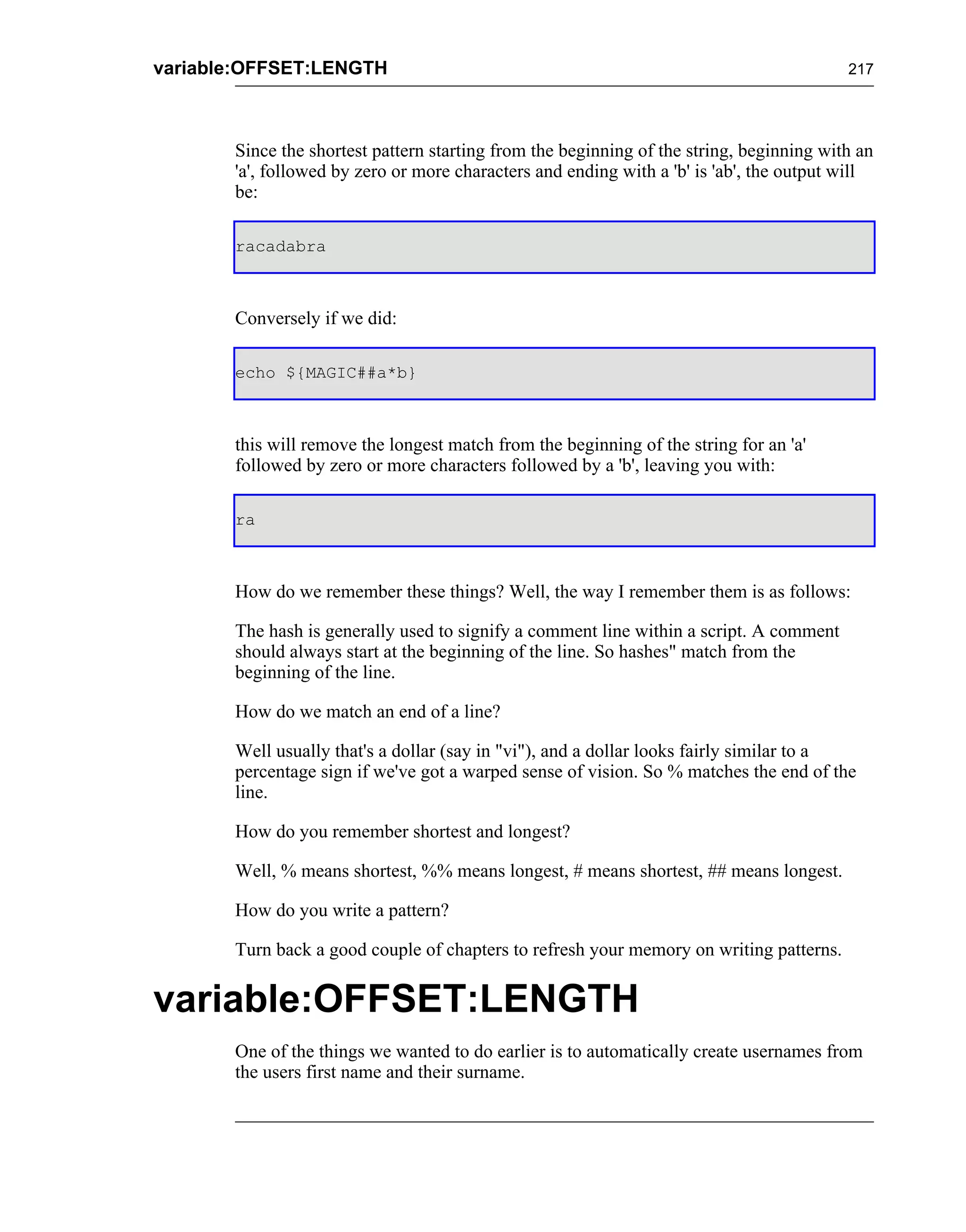 variable:OFFSET:LENGTH                                                                    217




       Since the shortest pattern starting from the beginning of the string, beginning with an
       'a', followed by zero or more characters and ending with a 'b' is 'ab', the output will
       be:

       racadabra



       Conversely if we did:

       echo ${MAGIC##a*b}



       this will remove the longest match from the beginning of the string for an 'a'
       followed by zero or more characters followed by a 'b', leaving you with:

       ra



       How do we remember these things? Well, the way I remember them is as follows:

       The hash is generally used to signify a comment line within a script. A comment
       should always start at the beginning of the line. So hashes" match from the
       beginning of the line.

       How do we match an end of a line?

       Well usually that's a dollar (say in "vi"), and a dollar looks fairly similar to a
       percentage sign if we've got a warped sense of vision. So % matches the end of the
       line.

       How do you remember shortest and longest?

       Well, % means shortest, %% means longest, # means shortest, ## means longest.

       How do you write a pattern?

       Turn back a good couple of chapters to refresh your memory on writing patterns.


variable:OFFSET:LENGTH
       One of the things we wanted to do earlier is to automatically create usernames from
       the users first name and their surname.
 