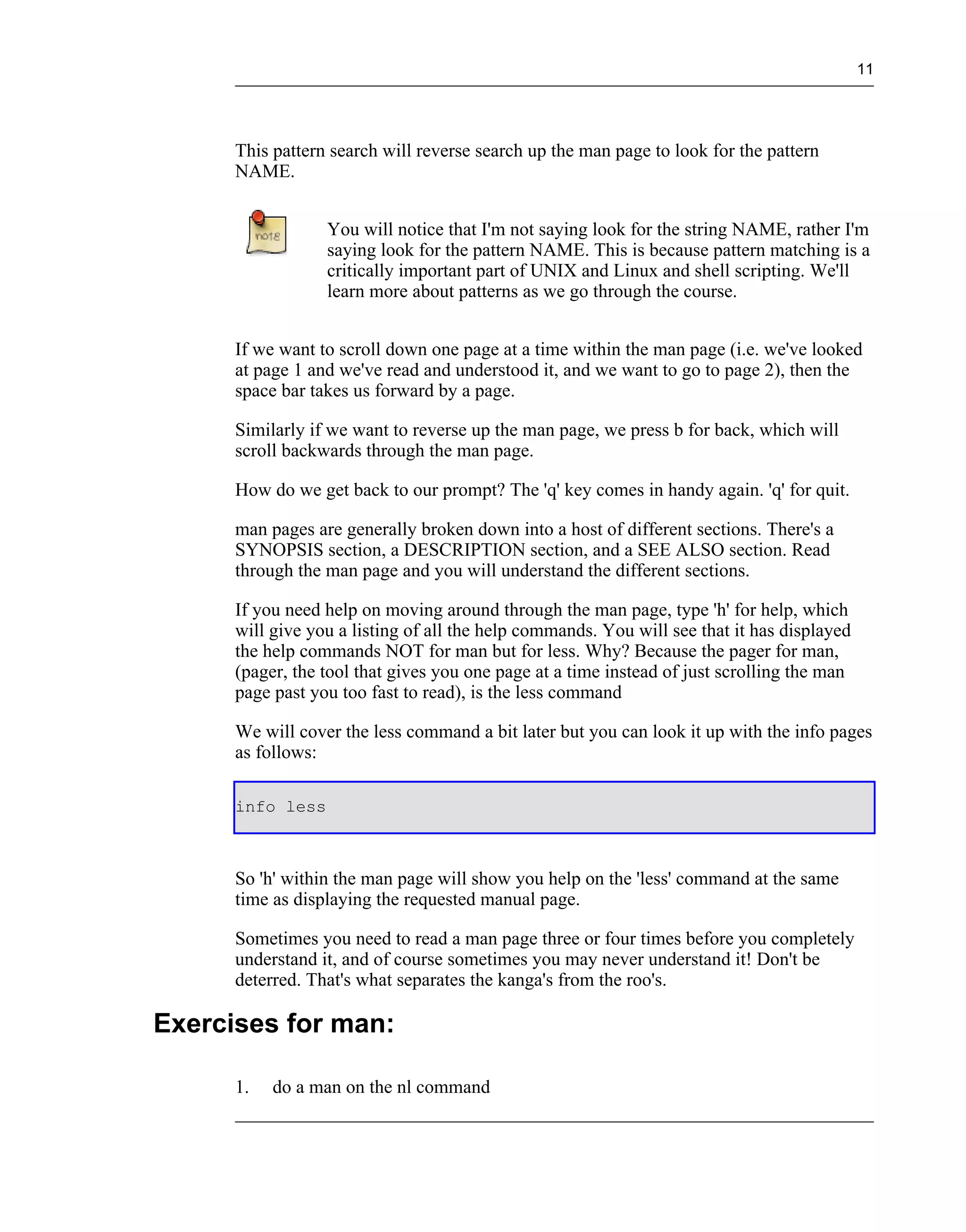 11




      This pattern search will reverse search up the man page to look for the pattern
      NAME.


                  You will notice that I'm not saying look for the string NAME, rather I'm
                  saying look for the pattern NAME. This is because pattern matching is a
                  critically important part of UNIX and Linux and shell scripting. We'll
                  learn more about patterns as we go through the course.


      If we want to scroll down one page at a time within the man page (i.e. we've looked
      at page 1 and we've read and understood it, and we want to go to page 2), then the
      space bar takes us forward by a page.

      Similarly if we want to reverse up the man page, we press b for back, which will
      scroll backwards through the man page.

      How do we get back to our prompt? The 'q' key comes in handy again. 'q' for quit.

      man pages are generally broken down into a host of different sections. There's a
      SYNOPSIS section, a DESCRIPTION section, and a SEE ALSO section. Read
      through the man page and you will understand the different sections.

      If you need help on moving around through the man page, type 'h' for help, which
      will give you a listing of all the help commands. You will see that it has displayed
      the help commands NOT for man but for less. Why? Because the pager for man,
      (pager, the tool that gives you one page at a time instead of just scrolling the man
      page past you too fast to read), is the less command

      We will cover the less command a bit later but you can look it up with the info pages
      as follows:

      info less



      So 'h' within the man page will show you help on the 'less' command at the same
      time as displaying the requested manual page.

      Sometimes you need to read a man page three or four times before you completely
      understand it, and of course sometimes you may never understand it! Don't be
      deterred. That's what separates the kanga's from the roo's.

Exercises for man:

      1.   do a man on the nl command
 
