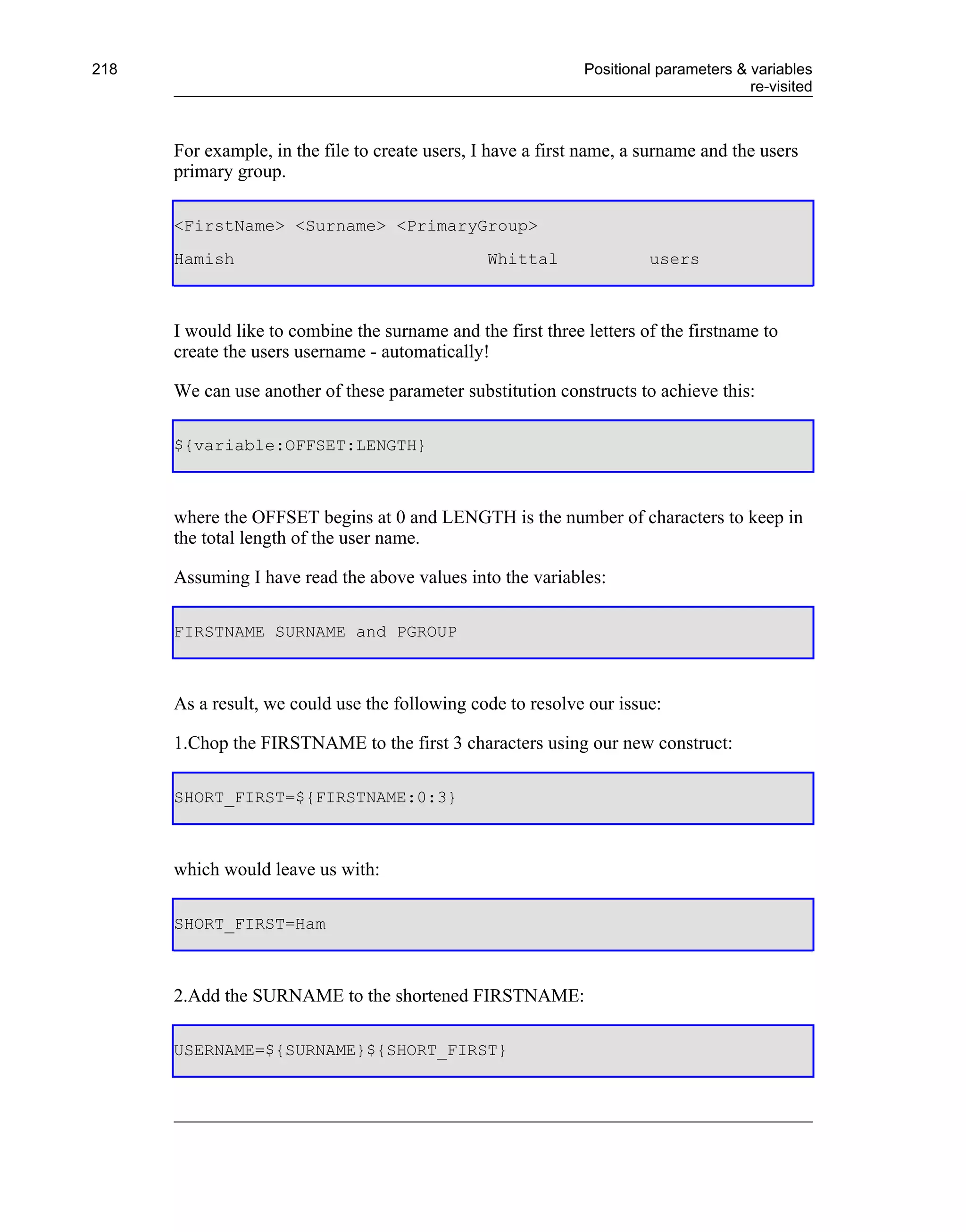 218                                                           Positional parameters & variables
                                                                                      re-visited



      For example, in the file to create users, I have a first name, a surname and the users
      primary group.

      <FirstName> <Surname> <PrimaryGroup>
      Hamish                                     Whittal               users



      I would like to combine the surname and the first three letters of the firstname to
      create the users username - automatically!

      We can use another of these parameter substitution constructs to achieve this:

      ${variable:OFFSET:LENGTH}



      where the OFFSET begins at 0 and LENGTH is the number of characters to keep in
      the total length of the user name.

      Assuming I have read the above values into the variables:

      FIRSTNAME SURNAME and PGROUP



      As a result, we could use the following code to resolve our issue:

      1.Chop the FIRSTNAME to the first 3 characters using our new construct:

      SHORT_FIRST=${FIRSTNAME:0:3}



      which would leave us with:

      SHORT_FIRST=Ham



      2.Add the SURNAME to the shortened FIRSTNAME:

      USERNAME=${SURNAME}${SHORT_FIRST}
 