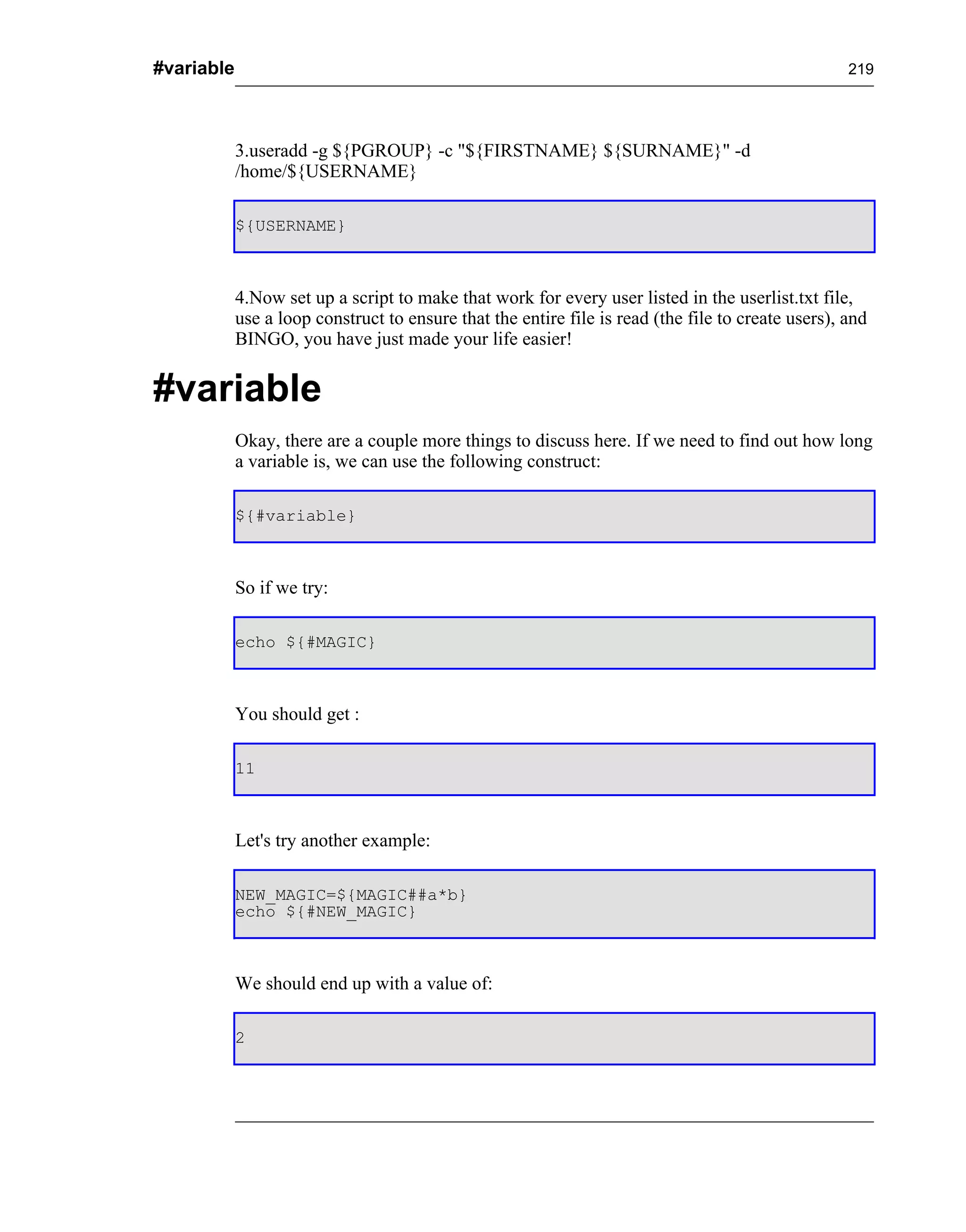 #variable                                                                                           219




            3.useradd -g ${PGROUP} -c "${FIRSTNAME} ${SURNAME}" -d
            /home/${USERNAME}

            ${USERNAME}



            4.Now set up a script to make that work for every user listed in the userlist.txt file,
            use a loop construct to ensure that the entire file is read (the file to create users), and
            BINGO, you have just made your life easier!


#variable
            Okay, there are a couple more things to discuss here. If we need to find out how long
            a variable is, we can use the following construct:

            ${#variable}



            So if we try:

            echo ${#MAGIC}



            You should get :

            11



            Let's try another example:

            NEW_MAGIC=${MAGIC##a*b}
            echo ${#NEW_MAGIC}



            We should end up with a value of:

            2
 