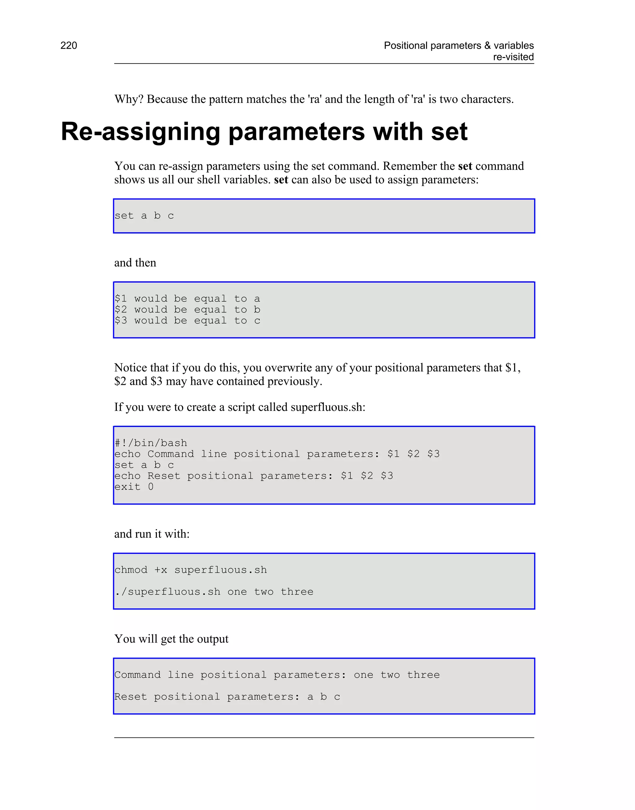 220                                                           Positional parameters & variables
                                                                                      re-visited



      Why? Because the pattern matches the 'ra' and the length of 'ra' is two characters.


Re-assigning parameters with set
      You can re-assign parameters using the set command. Remember the set command
      shows us all our shell variables. set can also be used to assign parameters:

      set a b c



      and then

      $1 would be equal to a
      $2 would be equal to b
      $3 would be equal to c



      Notice that if you do this, you overwrite any of your positional parameters that $1,
      $2 and $3 may have contained previously.

      If you were to create a script called superfluous.sh:

      #!/bin/bash
      echo Command line positional parameters: $1 $2 $3
      set a b c
      echo Reset positional parameters: $1 $2 $3
      exit 0



      and run it with:

      chmod +x superfluous.sh
      ./superfluous.sh one two three



      You will get the output

      Command line positional parameters: one two three
      Reset positional parameters: a b c
 