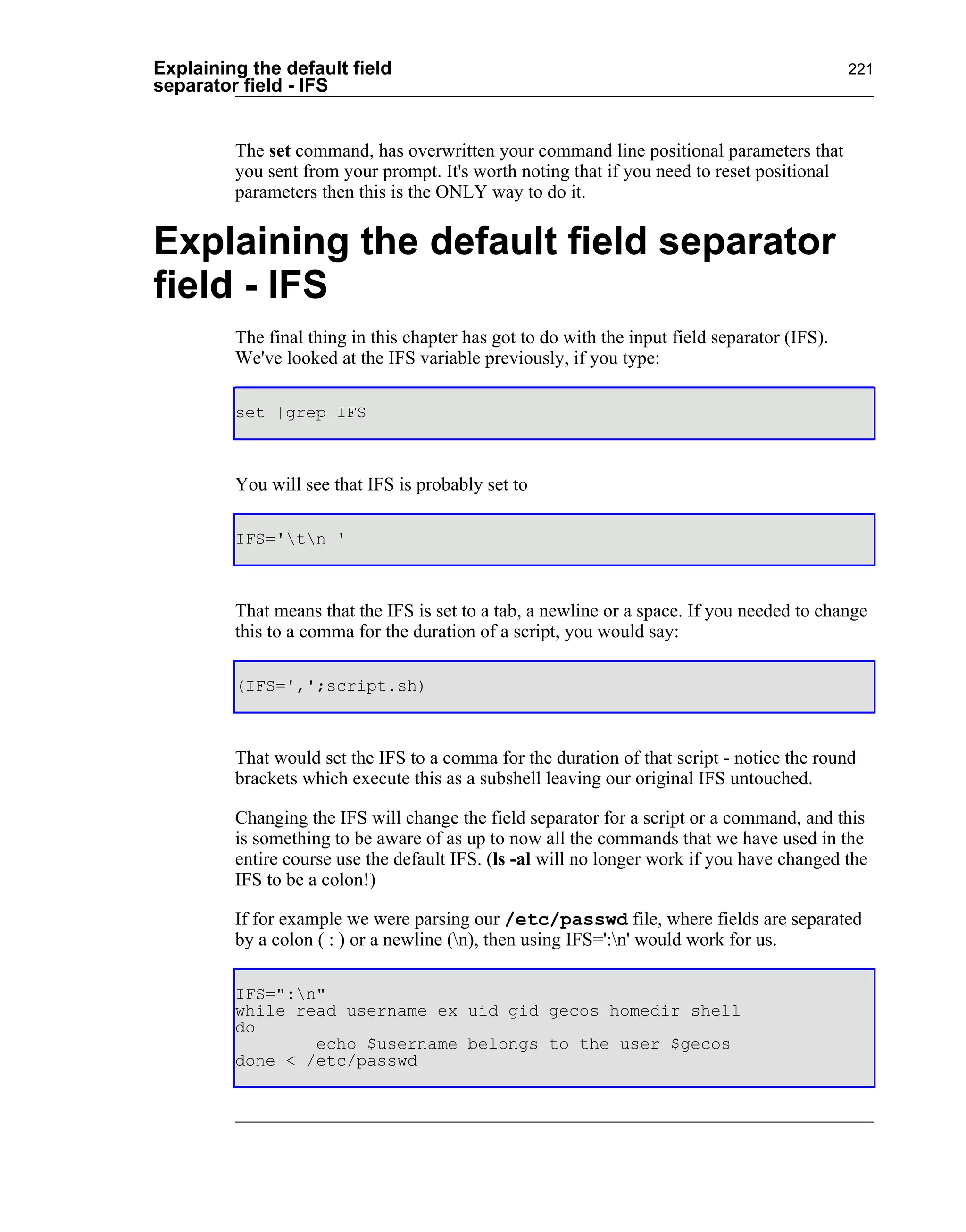 Explaining the default field                                                                   221
separator field - IFS


         The set command, has overwritten your command line positional parameters that
         you sent from your prompt. It's worth noting that if you need to reset positional
         parameters then this is the ONLY way to do it.


Explaining the default field separator
field - IFS
         The final thing in this chapter has got to do with the input field separator (IFS).
         We've looked at the IFS variable previously, if you type:

         set |grep IFS



         You will see that IFS is probably set to

         IFS='tn '



         That means that the IFS is set to a tab, a newline or a space. If you needed to change
         this to a comma for the duration of a script, you would say:

         (IFS=',';script.sh)



         That would set the IFS to a comma for the duration of that script - notice the round
         brackets which execute this as a subshell leaving our original IFS untouched.

         Changing the IFS will change the field separator for a script or a command, and this
         is something to be aware of as up to now all the commands that we have used in the
         entire course use the default IFS. (ls -al will no longer work if you have changed the
         IFS to be a colon!)

         If for example we were parsing our /etc/passwd file, where fields are separated
         by a colon ( : ) or a newline (n), then using IFS=':n' would work for us.

         IFS=":n"
         while read username ex uid gid gecos homedir shell
         do
                 echo $username belongs to the user $gecos
         done < /etc/passwd
 