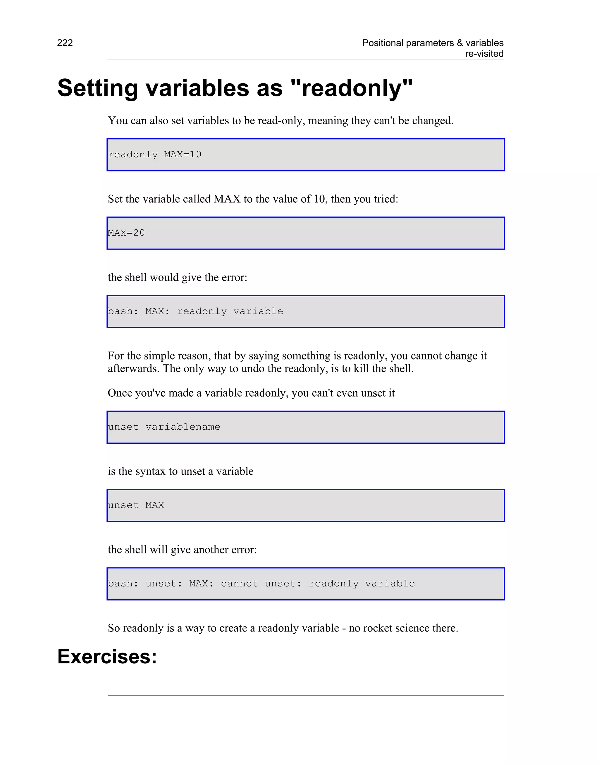 222                                                          Positional parameters & variables
                                                                                     re-visited



Setting variables as "readonly"
      You can also set variables to be read-only, meaning they can't be changed.

      readonly MAX=10



      Set the variable called MAX to the value of 10, then you tried:

      MAX=20



      the shell would give the error:

      bash: MAX: readonly variable



      For the simple reason, that by saying something is readonly, you cannot change it
      afterwards. The only way to undo the readonly, is to kill the shell.

      Once you've made a variable readonly, you can't even unset it

      unset variablename



      is the syntax to unset a variable

      unset MAX



      the shell will give another error:

      bash: unset: MAX: cannot unset: readonly variable



      So readonly is a way to create a readonly variable - no rocket science there.

Exercises:
 