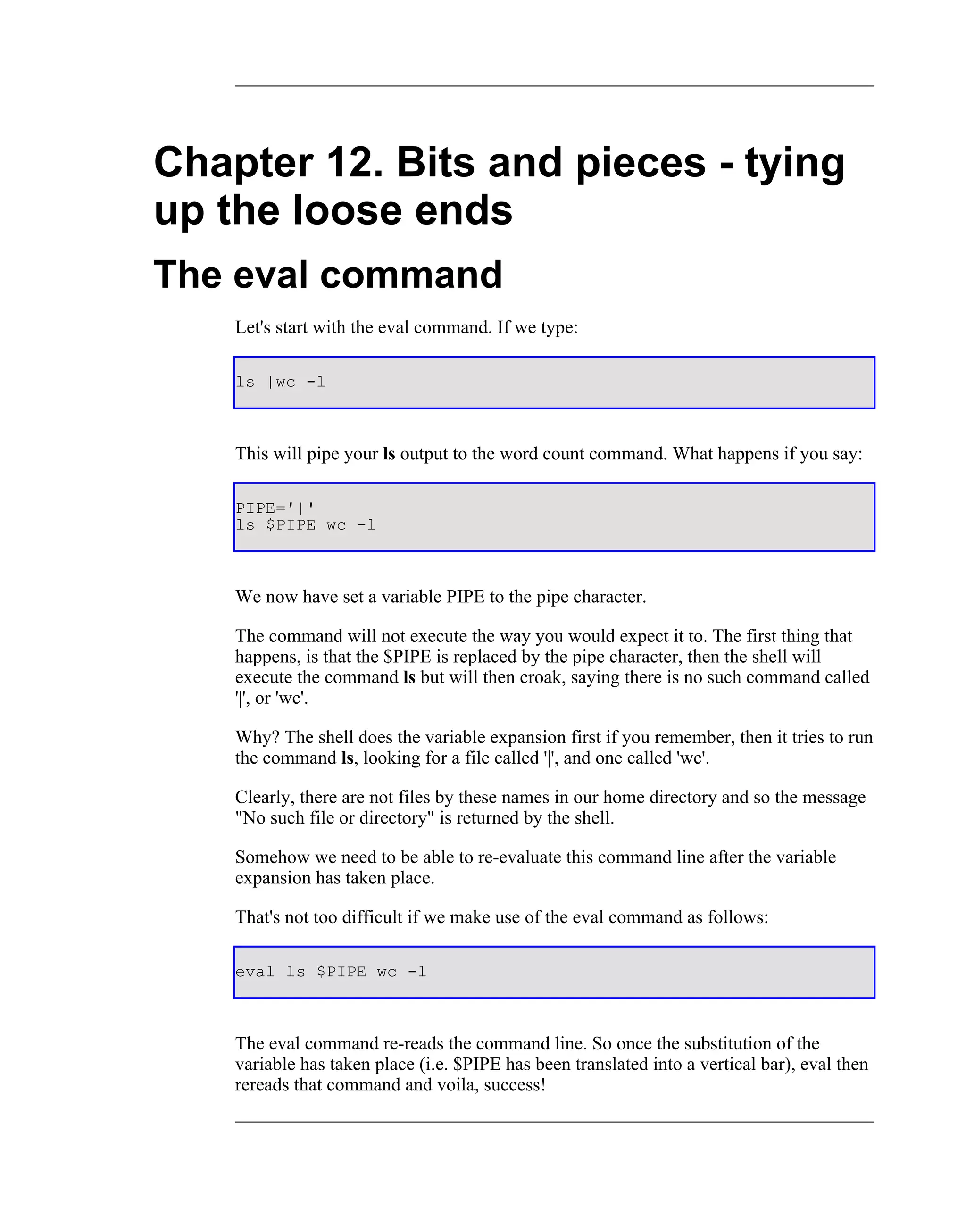 Chapter 12. Bits and pieces - tying
up the loose ends
The eval command
    Let's start with the eval command. If we type:

    ls |wc -l



    This will pipe your ls output to the word count command. What happens if you say:

    PIPE='|'
    ls $PIPE wc -l



    We now have set a variable PIPE to the pipe character.

    The command will not execute the way you would expect it to. The first thing that
    happens, is that the $PIPE is replaced by the pipe character, then the shell will
    execute the command ls but will then croak, saying there is no such command called
    '|', or 'wc'.

    Why? The shell does the variable expansion first if you remember, then it tries to run
    the command ls, looking for a file called '|', and one called 'wc'.

    Clearly, there are not files by these names in our home directory and so the message
    "No such file or directory" is returned by the shell.

    Somehow we need to be able to re-evaluate this command line after the variable
    expansion has taken place.

    That's not too difficult if we make use of the eval command as follows:

    eval ls $PIPE wc -l



    The eval command re-reads the command line. So once the substitution of the
    variable has taken place (i.e. $PIPE has been translated into a vertical bar), eval then
    rereads that command and voila, success!
 