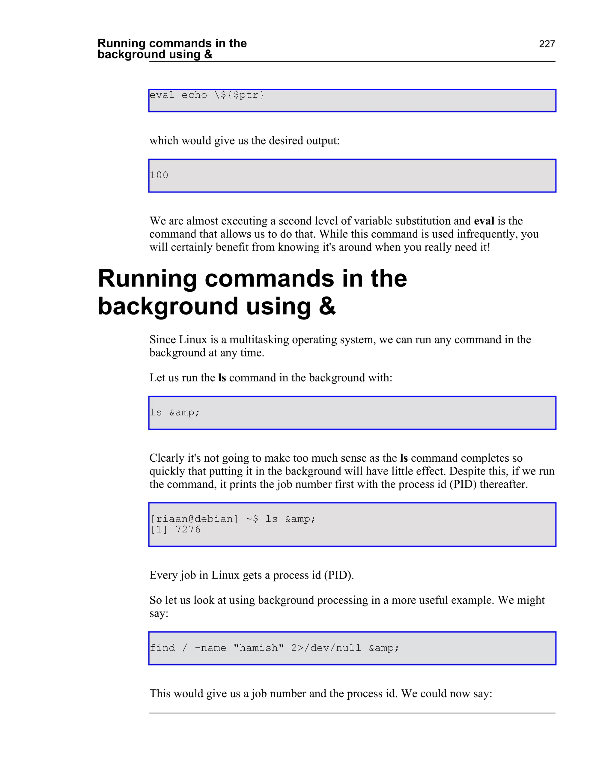 Running commands in the                                                                      227
background using &


       eval echo ${$ptr}



       which would give us the desired output:

       100



       We are almost executing a second level of variable substitution and eval is the
       command that allows us to do that. While this command is used infrequently, you
       will certainly benefit from knowing it's around when you really need it!


Running commands in the
background using &
       Since Linux is a multitasking operating system, we can run any command in the
       background at any time.

       Let us run the ls command in the background with:

       ls &amp;



       Clearly it's not going to make too much sense as the ls command completes so
       quickly that putting it in the background will have little effect. Despite this, if we run
       the command, it prints the job number first with the process id (PID) thereafter.

       [riaan@debian] ~$ ls &amp;
       [1] 7276



       Every job in Linux gets a process id (PID).

       So let us look at using background processing in a more useful example. We might
       say:

       find / -name "hamish" 2>/dev/null &amp;



       This would give us a job number and the process id. We could now say:
 