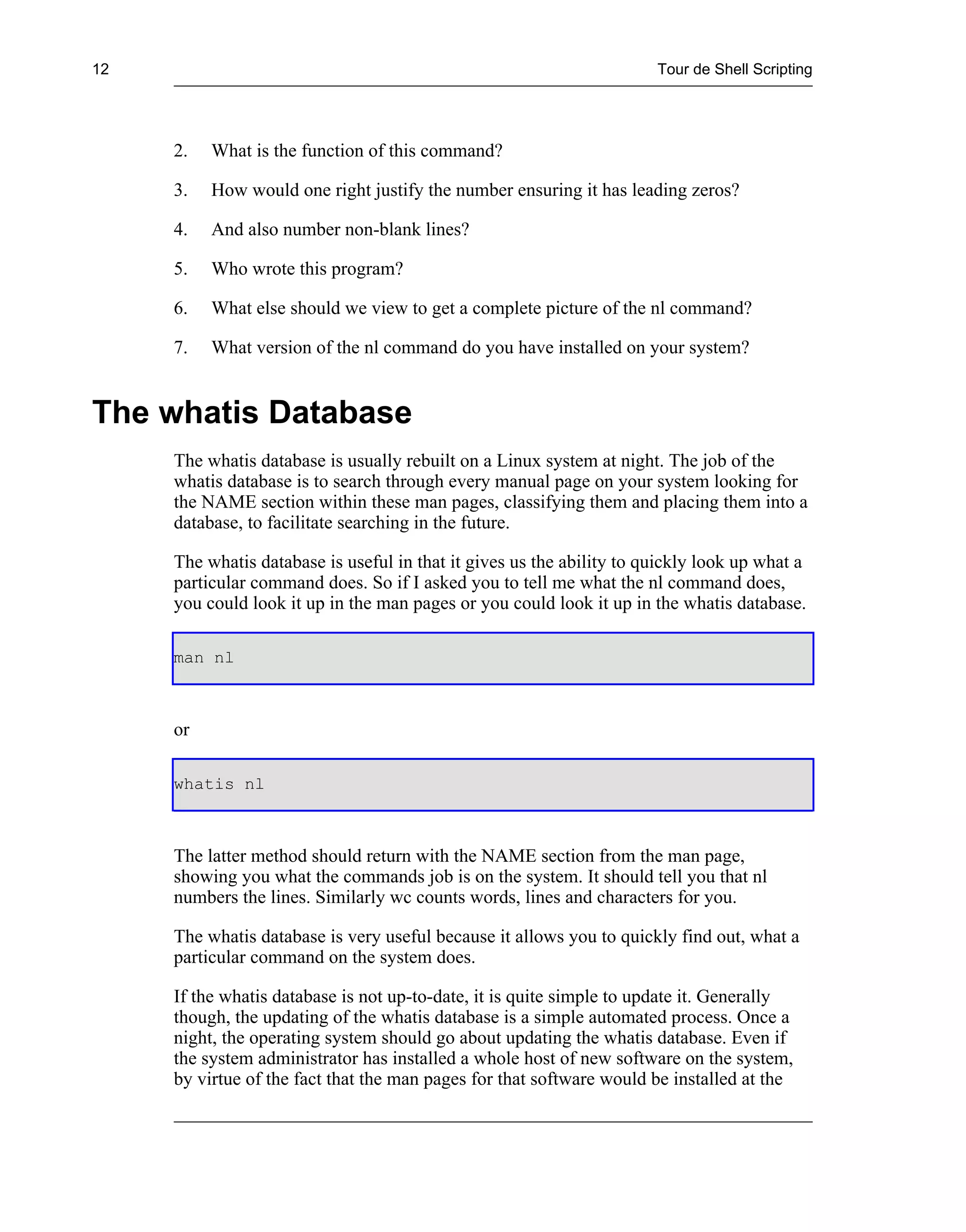 12                                                                     Tour de Shell Scripting




     2.   What is the function of this command?

     3.   How would one right justify the number ensuring it has leading zeros?

     4.   And also number non-blank lines?

     5.   Who wrote this program?

     6.   What else should we view to get a complete picture of the nl command?

     7.   What version of the nl command do you have installed on your system?


The whatis Database
     The whatis database is usually rebuilt on a Linux system at night. The job of the
     whatis database is to search through every manual page on your system looking for
     the NAME section within these man pages, classifying them and placing them into a
     database, to facilitate searching in the future.

     The whatis database is useful in that it gives us the ability to quickly look up what a
     particular command does. So if I asked you to tell me what the nl command does,
     you could look it up in the man pages or you could look it up in the whatis database.

     man nl



     or

     whatis nl



     The latter method should return with the NAME section from the man page,
     showing you what the commands job is on the system. It should tell you that nl
     numbers the lines. Similarly wc counts words, lines and characters for you.

     The whatis database is very useful because it allows you to quickly find out, what a
     particular command on the system does.

     If the whatis database is not up-to-date, it is quite simple to update it. Generally
     though, the updating of the whatis database is a simple automated process. Once a
     night, the operating system should go about updating the whatis database. Even if
     the system administrator has installed a whole host of new software on the system,
     by virtue of the fact that the man pages for that software would be installed at the
 