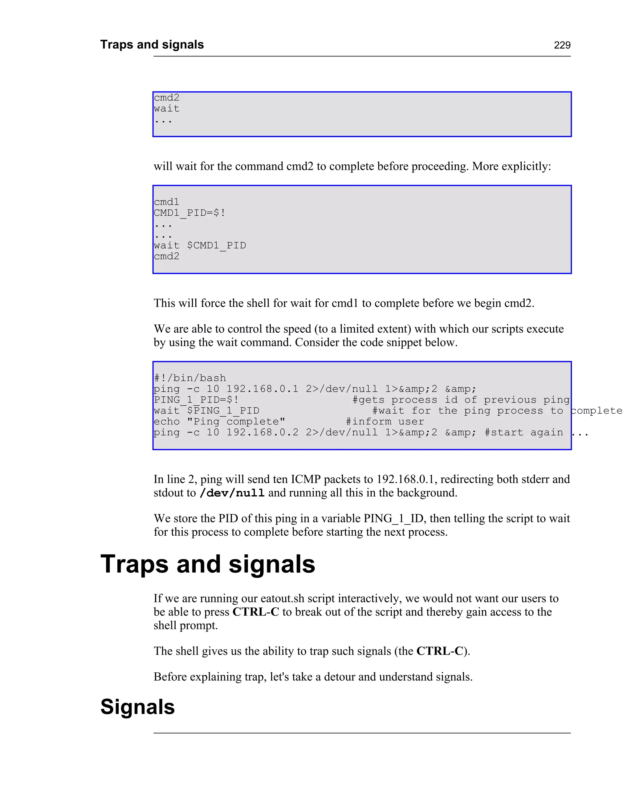 Traps and signals                                                                          229




        cmd2
        wait
        ...



        will wait for the command cmd2 to complete before proceeding. More explicitly:

        cmd1
        CMD1_PID=$!
        ...
        ...
        wait $CMD1_PID
        cmd2



        This will force the shell for wait for cmd1 to complete before we begin cmd2.

        We are able to control the speed (to a limited extent) with which our scripts execute
        by using the wait command. Consider the code snippet below.

        #!/bin/bash
        ping -c 10 192.168.0.1 2>/dev/null 1>&amp;2 &amp;
        PING_1_PID=$!                 #gets process id of previous ping
        wait $PING_1_PID                 #wait for the ping process to complete
        echo "Ping complete"         #inform user
        ping -c 10 192.168.0.2 2>/dev/null 1>&amp;2 &amp; #start again ...



        In line 2, ping will send ten ICMP packets to 192.168.0.1, redirecting both stderr and
        stdout to /dev/null and running all this in the background.

        We store the PID of this ping in a variable PING_1_ID, then telling the script to wait
        for this process to complete before starting the next process.


Traps and signals
        If we are running our eatout.sh script interactively, we would not want our users to
        be able to press CTRL-C to break out of the script and thereby gain access to the
        shell prompt.

        The shell gives us the ability to trap such signals (the CTRL-C).

        Before explaining trap, let's take a detour and understand signals.

Signals
 