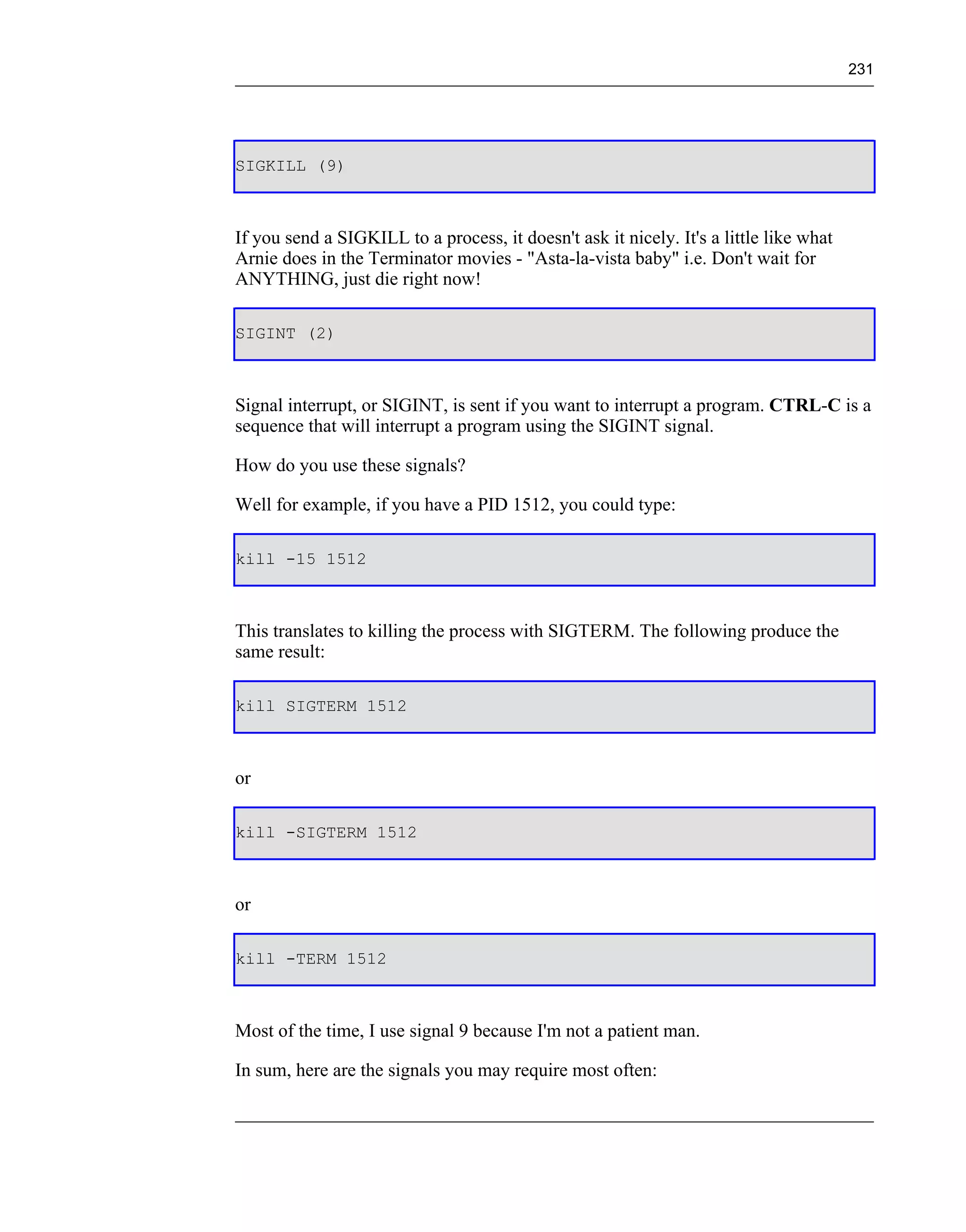 231




SIGKILL (9)



If you send a SIGKILL to a process, it doesn't ask it nicely. It's a little like what
Arnie does in the Terminator movies - "Asta-la-vista baby" i.e. Don't wait for
ANYTHING, just die right now!

SIGINT (2)



Signal interrupt, or SIGINT, is sent if you want to interrupt a program. CTRL-C is a
sequence that will interrupt a program using the SIGINT signal.

How do you use these signals?

Well for example, if you have a PID 1512, you could type:

kill -15 1512



This translates to killing the process with SIGTERM. The following produce the
same result:

kill SIGTERM 1512



or

kill -SIGTERM 1512



or

kill -TERM 1512



Most of the time, I use signal 9 because I'm not a patient man.

In sum, here are the signals you may require most often:
 