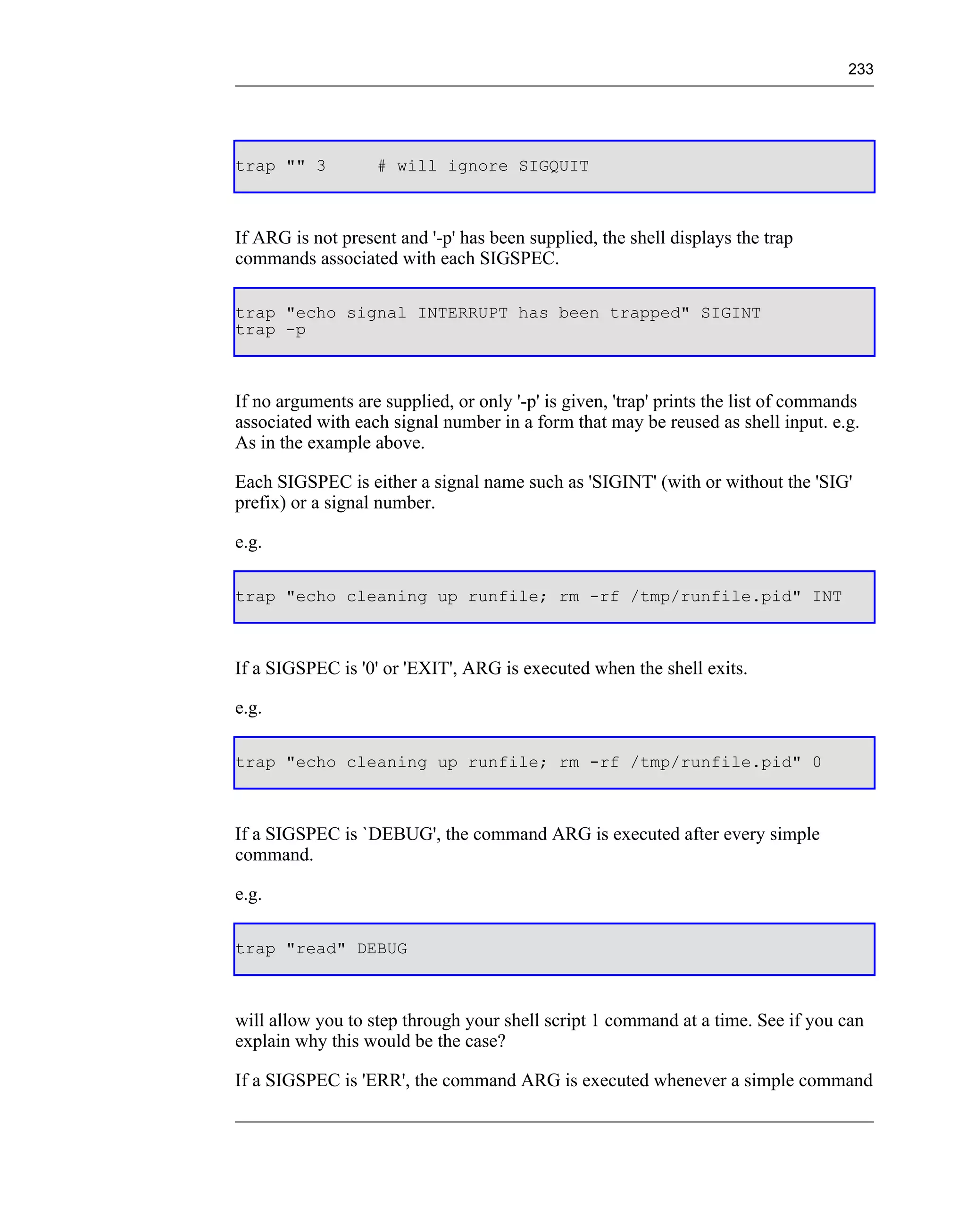 233




trap "" 3          # will ignore SIGQUIT



If ARG is not present and '-p' has been supplied, the shell displays the trap
commands associated with each SIGSPEC.

trap "echo signal INTERRUPT has been trapped" SIGINT
trap -p



If no arguments are supplied, or only '-p' is given, 'trap' prints the list of commands
associated with each signal number in a form that may be reused as shell input. e.g.
As in the example above.

Each SIGSPEC is either a signal name such as 'SIGINT' (with or without the 'SIG'
prefix) or a signal number.

e.g.

trap "echo cleaning up runfile; rm -rf /tmp/runfile.pid" INT



If a SIGSPEC is '0' or 'EXIT', ARG is executed when the shell exits.

e.g.

trap "echo cleaning up runfile; rm -rf /tmp/runfile.pid" 0



If a SIGSPEC is `DEBUG', the command ARG is executed after every simple
command.

e.g.

trap "read" DEBUG



will allow you to step through your shell script 1 command at a time. See if you can
explain why this would be the case?

If a SIGSPEC is 'ERR', the command ARG is executed whenever a simple command
 