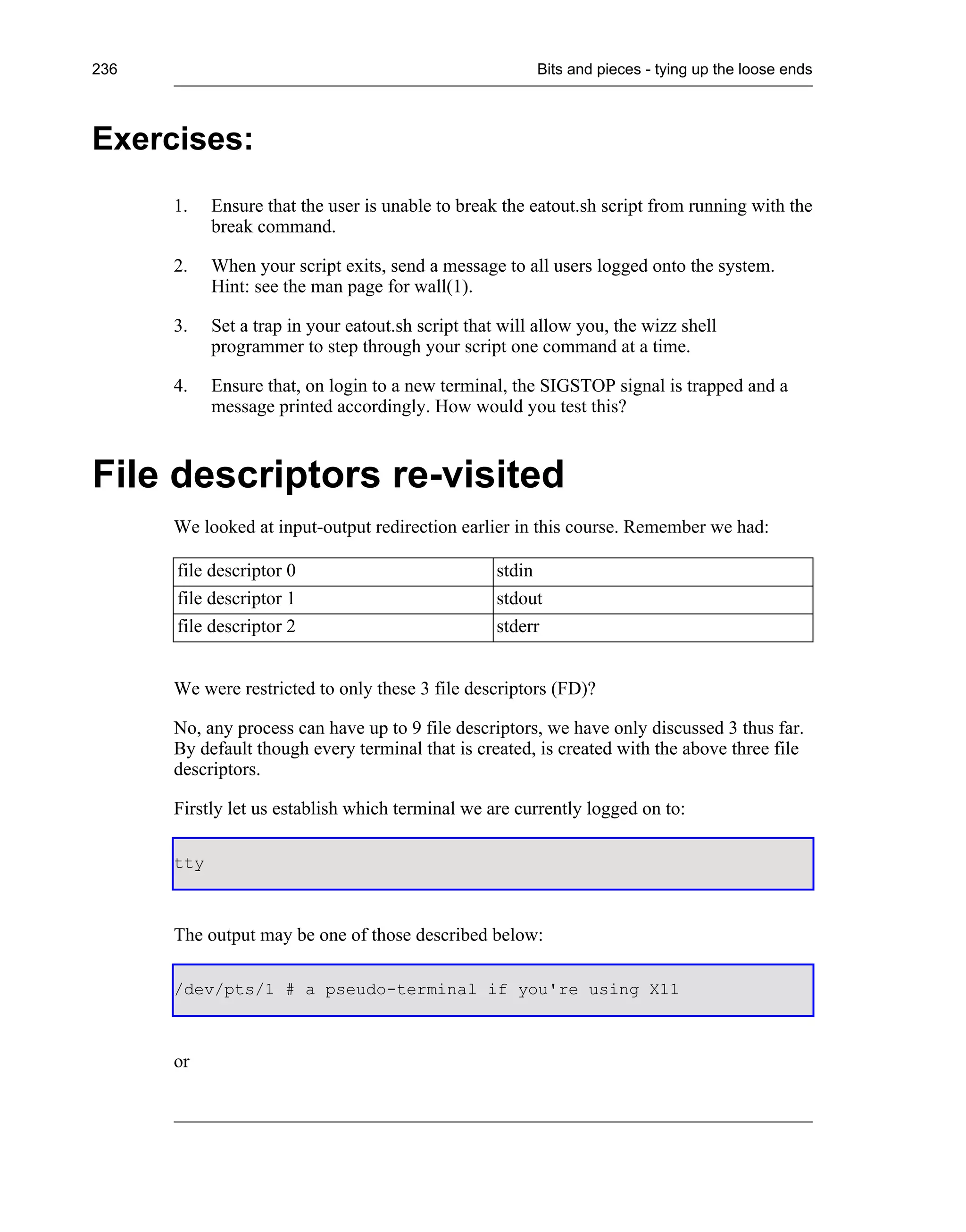 236                                                      Bits and pieces - tying up the loose ends



Exercises:
      1.    Ensure that the user is unable to break the eatout.sh script from running with the
            break command.

      2.    When your script exits, send a message to all users logged onto the system.
            Hint: see the man page for wall(1).

      3.    Set a trap in your eatout.sh script that will allow you, the wizz shell
            programmer to step through your script one command at a time.

      4.    Ensure that, on login to a new terminal, the SIGSTOP signal is trapped and a
            message printed accordingly. How would you test this?



File descriptors re-visited
      We looked at input-output redirection earlier in this course. Remember we had:

      file descriptor 0                             stdin
      file descriptor 1                             stdout
      file descriptor 2                             stderr


      We were restricted to only these 3 file descriptors (FD)?

      No, any process can have up to 9 file descriptors, we have only discussed 3 thus far.
      By default though every terminal that is created, is created with the above three file
      descriptors.

      Firstly let us establish which terminal we are currently logged on to:

      tty



      The output may be one of those described below:

      /dev/pts/1 # a pseudo-terminal if you're using X11



      or
 