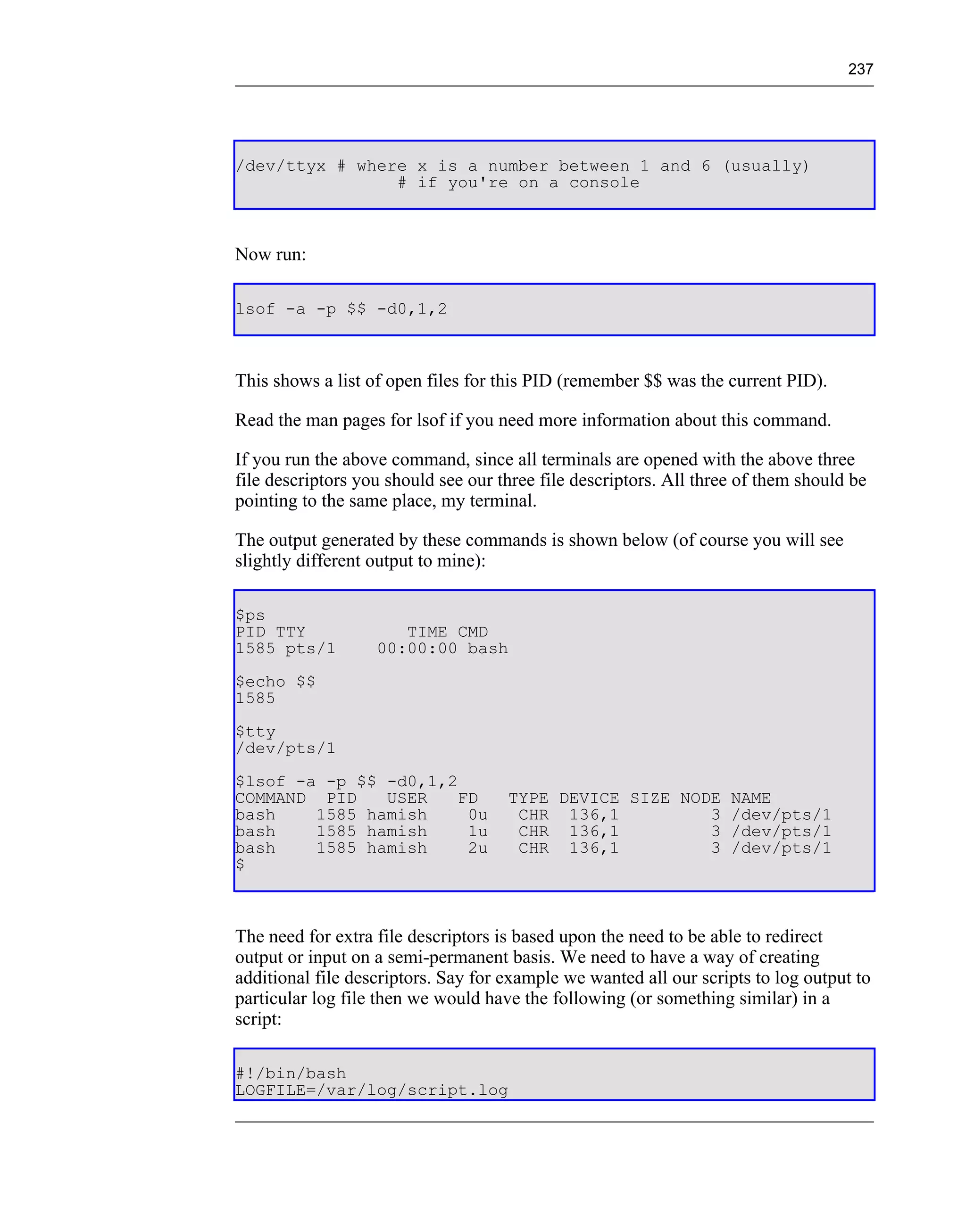 237




/dev/ttyx # where x is a number between 1 and 6 (usually)
                # if you're on a console



Now run:

lsof -a -p $$ -d0,1,2



This shows a list of open files for this PID (remember $$ was the current PID).

Read the man pages for lsof if you need more information about this command.

If you run the above command, since all terminals are opened with the above three
file descriptors you should see our three file descriptors. All three of them should be
pointing to the same place, my terminal.

The output generated by these commands is shown below (of course you will see
slightly different output to mine):

$ps
PID TTY               TIME CMD
1585 pts/1         00:00:00 bash
$echo $$
1585
$tty
/dev/pts/1
$lsof -a -p $$ -d0,1,2
COMMAND PID    USER    FD            TYPE DEVICE SIZE NODE NAME
bash    1585 hamish     0u            CHR 136,1          3 /dev/pts/1
bash    1585 hamish     1u            CHR 136,1          3 /dev/pts/1
bash    1585 hamish     2u            CHR 136,1          3 /dev/pts/1
$



The need for extra file descriptors is based upon the need to be able to redirect
output or input on a semi-permanent basis. We need to have a way of creating
additional file descriptors. Say for example we wanted all our scripts to log output to
particular log file then we would have the following (or something similar) in a
script:

#!/bin/bash
LOGFILE=/var/log/script.log
 