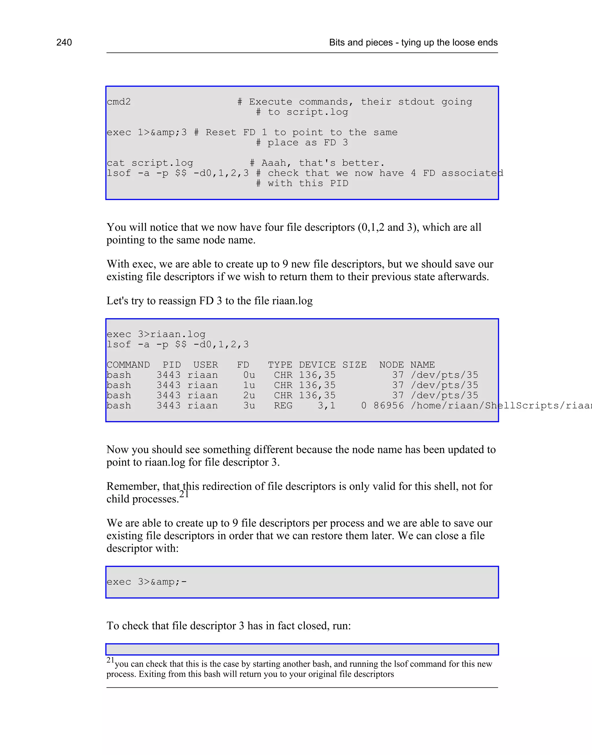 240                                                               Bits and pieces - tying up the loose ends




      cmd2                               # Execute commands, their stdout going
                                            # to script.log
      exec 1>&amp;3 # Reset FD 1 to point to the same
                              # place as FD 3
      cat script.log         # Aaah, that's better.
      lsof -a -p $$ -d0,1,2,3 # check that we now have 4 FD associated
                              # with this PID



      You will notice that we now have four file descriptors (0,1,2 and 3), which are all
      pointing to the same node name.

      With exec, we are able to create up to 9 new file descriptors, but we should save our
      existing file descriptors if we wish to return them to their previous state afterwards.

      Let's try to reassign FD 3 to the file riaan.log

      exec 3>riaan.log
      lsof -a -p $$ -d0,1,2,3
      COMMAND       PID     USER         FD      TYPE     DEVICE SIZE NODE              NAME
      bash         3443    riaan          0u      CHR     136,35         37             /dev/pts/35
      bash         3443    riaan          1u      CHR     136,35         37             /dev/pts/35
      bash         3443    riaan          2u      CHR     136,35         37             /dev/pts/35
      bash         3443    riaan          3u      REG        3,1    0 86956             /home/riaan/ShellScripts/riaan



      Now you should see something different because the node name has been updated to
      point to riaan.log for file descriptor 3.

      Remember, that this redirection of file descriptors is only valid for this shell, not for
      child processes.21

      We are able to create up to 9 file descriptors per process and we are able to save our
      existing file descriptors in order that we can restore them later. We can close a file
      descriptor with:

      exec 3>&amp;-



      To check that file descriptor 3 has in fact closed, run:

      21
        you can check that this is the case by starting another bash, and running the lsof command for this new
      process. Exiting from this bash will return you to your original file descriptors
 