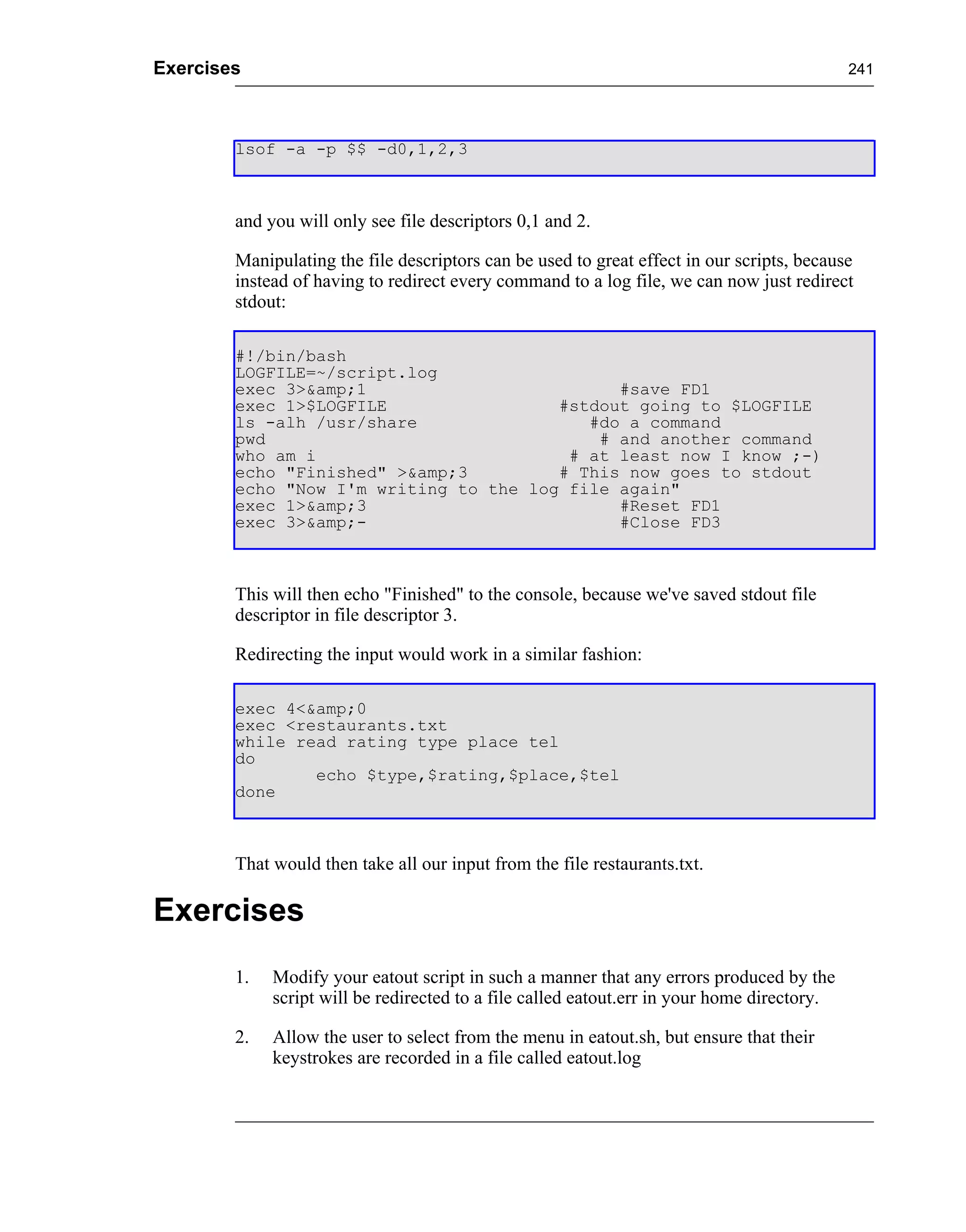 Exercises                                                                                    241




        lsof -a -p $$ -d0,1,2,3



        and you will only see file descriptors 0,1 and 2.

        Manipulating the file descriptors can be used to great effect in our scripts, because
        instead of having to redirect every command to a log file, we can now just redirect
        stdout:

        #!/bin/bash
        LOGFILE=~/script.log
        exec 3>&amp;1                         #save FD1
        exec 1>$LOGFILE                 #stdout going to $LOGFILE
        ls -alh /usr/share                 #do a command
        pwd                                 # and another command
        who am i                         # at least now I know ;-)
        echo "Finished" >&amp;3         # This now goes to stdout
        echo "Now I'm writing to the log file again"
        exec 1>&amp;3                         #Reset FD1
        exec 3>&amp;-                         #Close FD3



        This will then echo "Finished" to the console, because we've saved stdout file
        descriptor in file descriptor 3.

        Redirecting the input would work in a similar fashion:

        exec 4<&amp;0
        exec <restaurants.txt
        while read rating type place tel
        do
                echo $type,$rating,$place,$tel
        done



        That would then take all our input from the file restaurants.txt.

Exercises
        1.   Modify your eatout script in such a manner that any errors produced by the
             script will be redirected to a file called eatout.err in your home directory.

        2.   Allow the user to select from the menu in eatout.sh, but ensure that their
             keystrokes are recorded in a file called eatout.log
 