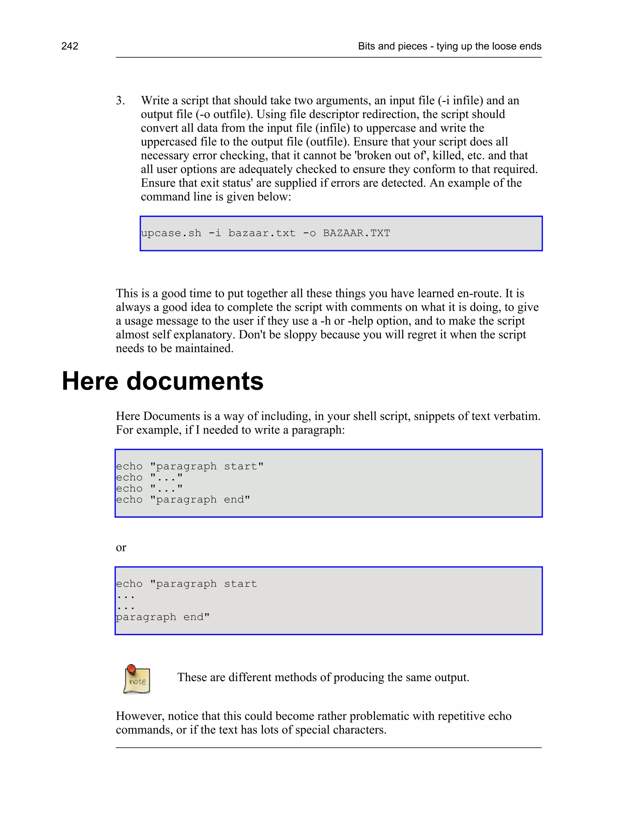 242                                                    Bits and pieces - tying up the loose ends




      3.   Write a script that should take two arguments, an input file (-i infile) and an
           output file (-o outfile). Using file descriptor redirection, the script should
           convert all data from the input file (infile) to uppercase and write the
           uppercased file to the output file (outfile). Ensure that your script does all
           necessary error checking, that it cannot be 'broken out of', killed, etc. and that
           all user options are adequately checked to ensure they conform to that required.
           Ensure that exit status' are supplied if errors are detected. An example of the
           command line is given below:

           upcase.sh -i bazaar.txt -o BAZAAR.TXT




      This is a good time to put together all these things you have learned en-route. It is
      always a good idea to complete the script with comments on what it is doing, to give
      a usage message to the user if they use a -h or -help option, and to make the script
      almost self explanatory. Don't be sloppy because you will regret it when the script
      needs to be maintained.


Here documents
      Here Documents is a way of including, in your shell script, snippets of text verbatim.
      For example, if I needed to write a paragraph:

      echo   "paragraph start"
      echo   "..."
      echo   "..."
      echo   "paragraph end"



      or

      echo "paragraph start
      ...
      ...
      paragraph end"




                  These are different methods of producing the same output.


      However, notice that this could become rather problematic with repetitive echo
      commands, or if the text has lots of special characters.
 