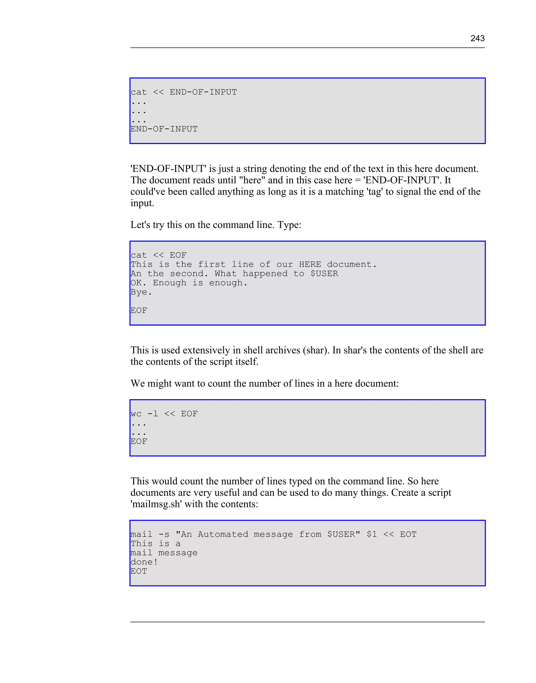 243




cat << END-OF-INPUT
...
...
...
END-OF-INPUT



'END-OF-INPUT' is just a string denoting the end of the text in this here document.
The document reads until "here" and in this case here = 'END-OF-INPUT'. It
could've been called anything as long as it is a matching 'tag' to signal the end of the
input.

Let's try this on the command line. Type:

cat << EOF
This is the first line of our HERE document.
An the second. What happened to $USER
OK. Enough is enough.
Bye.
EOF



This is used extensively in shell archives (shar). In shar's the contents of the shell are
the contents of the script itself.

We might want to count the number of lines in a here document:

wc -l << EOF
...
...
EOF



This would count the number of lines typed on the command line. So here
documents are very useful and can be used to do many things. Create a script
'mailmsg.sh' with the contents:

mail -s "An Automated message from $USER" $1 << EOT
This is a
mail message
done!
EOT
 