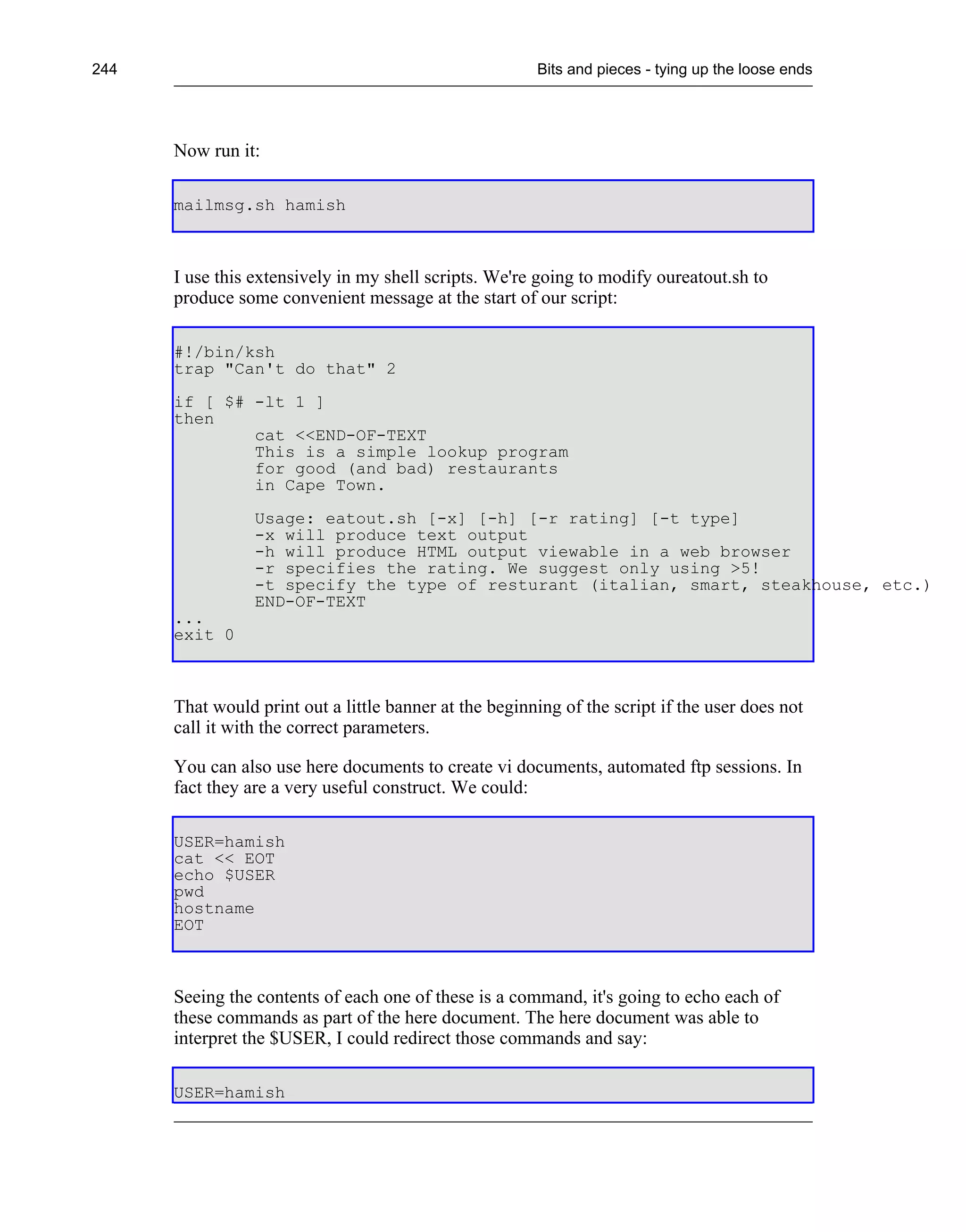 244                                                     Bits and pieces - tying up the loose ends




      Now run it:

      mailmsg.sh hamish



      I use this extensively in my shell scripts. We're going to modify oureatout.sh to
      produce some convenient message at the start of our script:

      #!/bin/ksh
      trap "Can't do that" 2
      if [ $# -lt 1 ]
      then
              cat <<END-OF-TEXT
              This is a simple lookup program
              for good (and bad) restaurants
              in Cape Town.
                 Usage: eatout.sh [-x] [-h] [-r rating] [-t type]
                 -x will produce text output
                 -h will produce HTML output viewable in a web browser
                 -r specifies the rating. We suggest only using >5!
                 -t specify the type of resturant (italian, smart, steakhouse, etc.)
                 END-OF-TEXT
      ...
      exit 0



      That would print out a little banner at the beginning of the script if the user does not
      call it with the correct parameters.

      You can also use here documents to create vi documents, automated ftp sessions. In
      fact they are a very useful construct. We could:

      USER=hamish
      cat << EOT
      echo $USER
      pwd
      hostname
      EOT



      Seeing the contents of each one of these is a command, it's going to echo each of
      these commands as part of the here document. The here document was able to
      interpret the $USER, I could redirect those commands and say:

      USER=hamish
 