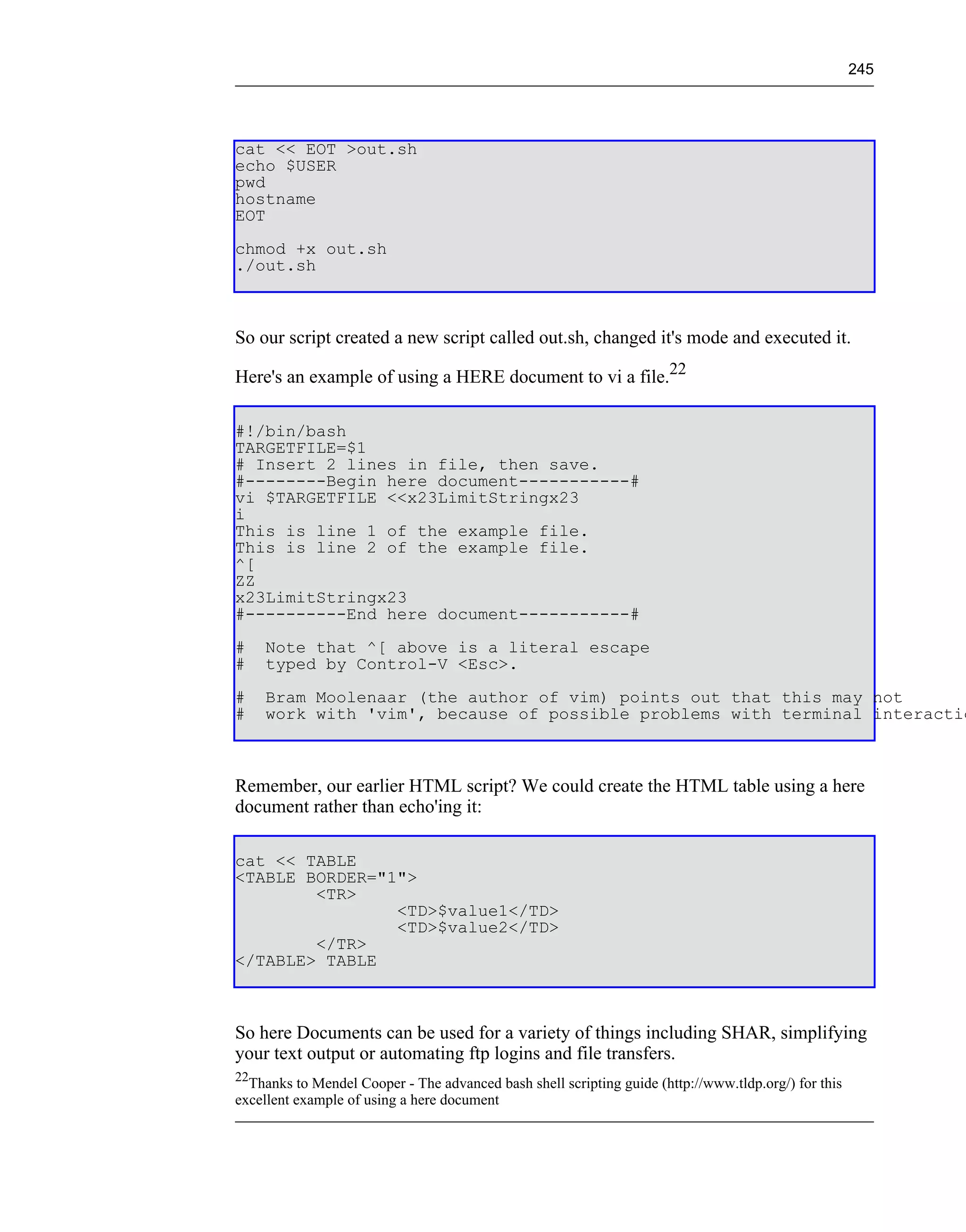 245




cat << EOT >out.sh
echo $USER
pwd
hostname
EOT
chmod +x out.sh
./out.sh



So our script created a new script called out.sh, changed it's mode and executed it.

Here's an example of using a HERE document to vi a file.22

#!/bin/bash
TARGETFILE=$1
# Insert 2 lines in file, then save.
#--------Begin here document-----------#
vi $TARGETFILE <<x23LimitStringx23
i
This is line 1 of the example file.
This is line 2 of the example file.
^[
ZZ
x23LimitStringx23
#----------End here document-----------#
#    Note that ^[ above is a literal escape
#    typed by Control-V <Esc>.
#    Bram Moolenaar (the author of vim) points out that this may not
#    work with 'vim', because of possible problems with terminal interactio



Remember, our earlier HTML script? We could create the HTML table using a here
document rather than echo'ing it:

cat << TABLE
<TABLE BORDER="1">
        <TR>
                <TD>$value1</TD>
                <TD>$value2</TD>
        </TR>
</TABLE> TABLE



So here Documents can be used for a variety of things including SHAR, simplifying
your text output or automating ftp logins and file transfers.
22
  Thanks to Mendel Cooper - The advanced bash shell scripting guide (http://www.tldp.org/) for this
excellent example of using a here document
 