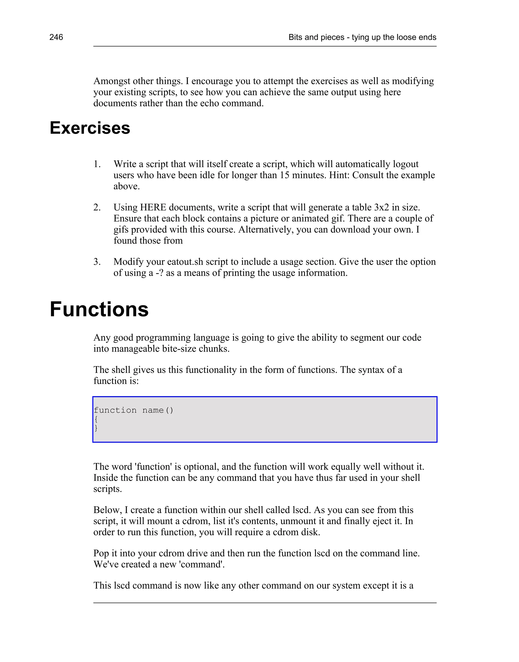 246                                                       Bits and pieces - tying up the loose ends




      Amongst other things. I encourage you to attempt the exercises as well as modifying
      your existing scripts, to see how you can achieve the same output using here
      documents rather than the echo command.

Exercises
      1.   Write a script that will itself create a script, which will automatically logout
           users who have been idle for longer than 15 minutes. Hint: Consult the example
           above.

      2.   Using HERE documents, write a script that will generate a table 3x2 in size.
           Ensure that each block contains a picture or animated gif. There are a couple of
           gifs provided with this course. Alternatively, you can download your own. I
           found those from

      3.   Modify your eatout.sh script to include a usage section. Give the user the option
           of using a -? as a means of printing the usage information.



Functions
      Any good programming language is going to give the ability to segment our code
      into manageable bite-size chunks.

      The shell gives us this functionality in the form of functions. The syntax of a
      function is:

      function name()
      {
      }



      The word 'function' is optional, and the function will work equally well without it.
      Inside the function can be any command that you have thus far used in your shell
      scripts.

      Below, I create a function within our shell called lscd. As you can see from this
      script, it will mount a cdrom, list it's contents, unmount it and finally eject it. In
      order to run this function, you will require a cdrom disk.

      Pop it into your cdrom drive and then run the function lscd on the command line.
      We've created a new 'command'.

      This lscd command is now like any other command on our system except it is a
 