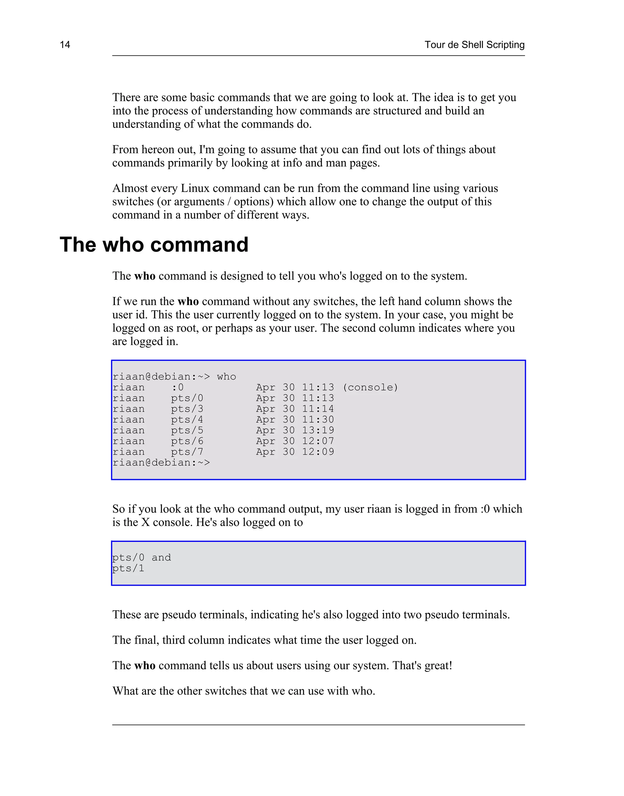 14                                                                     Tour de Shell Scripting




     There are some basic commands that we are going to look at. The idea is to get you
     into the process of understanding how commands are structured and build an
     understanding of what the commands do.

     From hereon out, I'm going to assume that you can find out lots of things about
     commands primarily by looking at info and man pages.

     Almost every Linux command can be run from the command line using various
     switches (or arguments / options) which allow one to change the output of this
     command in a number of different ways.

The who command
     The who command is designed to tell you who's logged on to the system.

     If we run the who command without any switches, the left hand column shows the
     user id. This the user currently logged on to the system. In your case, you might be
     logged on as root, or perhaps as your user. The second column indicates where you
     are logged in.

     riaan@debian:~> who
     riaan    :0                  Apr   30   11:13 (console)
     riaan    pts/0               Apr   30   11:13
     riaan    pts/3               Apr   30   11:14
     riaan    pts/4               Apr   30   11:30
     riaan    pts/5               Apr   30   13:19
     riaan    pts/6               Apr   30   12:07
     riaan    pts/7               Apr   30   12:09
     riaan@debian:~>



     So if you look at the who command output, my user riaan is logged in from :0 which
     is the X console. He's also logged on to

     pts/0 and
     pts/1



     These are pseudo terminals, indicating he's also logged into two pseudo terminals.

     The final, third column indicates what time the user logged on.

     The who command tells us about users using our system. That's great!

     What are the other switches that we can use with who.
 