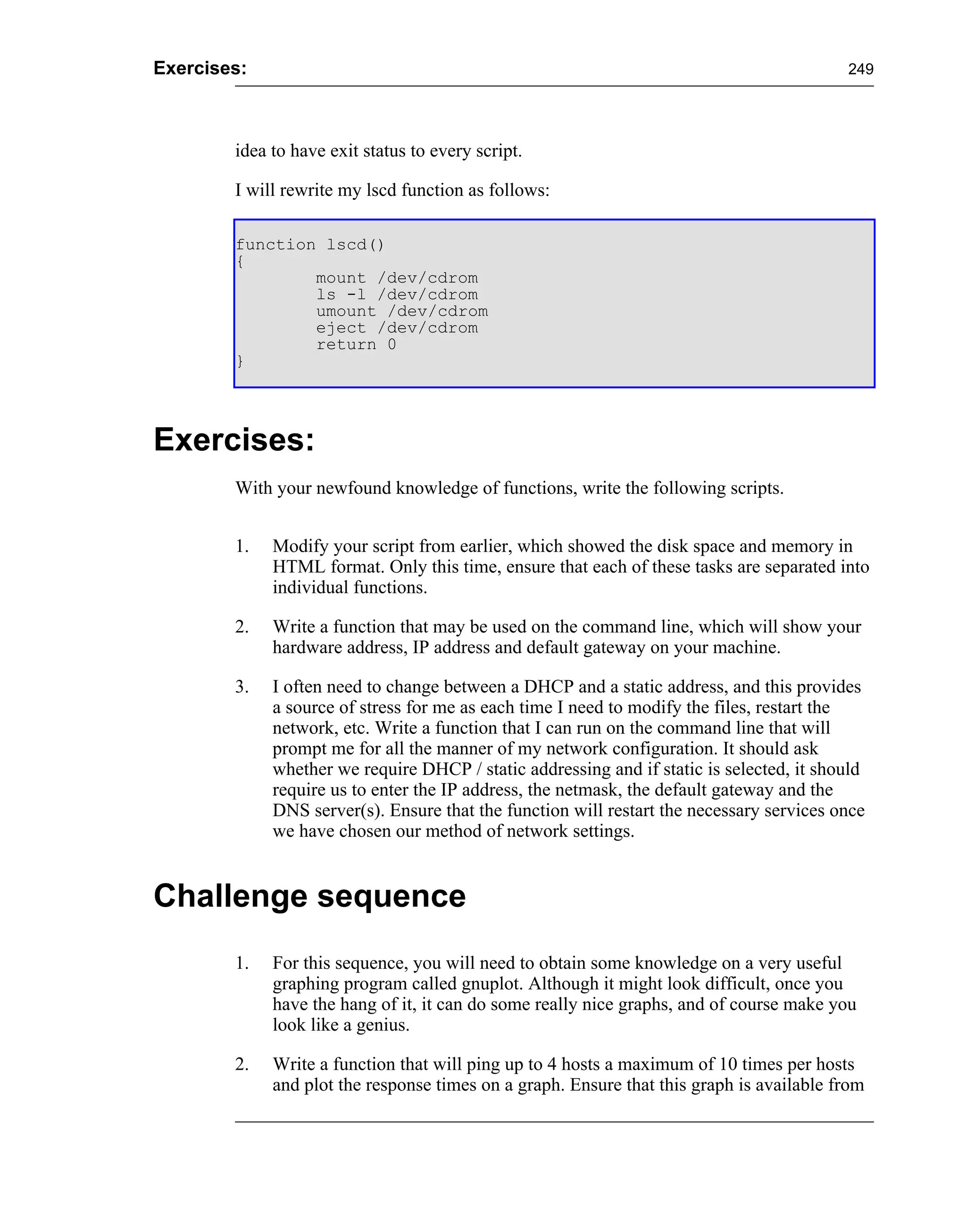 Exercises:                                                                                249




        idea to have exit status to every script.

        I will rewrite my lscd function as follows:

        function lscd()
        {
                mount /dev/cdrom
                ls -l /dev/cdrom
                umount /dev/cdrom
                eject /dev/cdrom
                return 0
        }




Exercises:
        With your newfound knowledge of functions, write the following scripts.


        1.   Modify your script from earlier, which showed the disk space and memory in
             HTML format. Only this time, ensure that each of these tasks are separated into
             individual functions.

        2.   Write a function that may be used on the command line, which will show your
             hardware address, IP address and default gateway on your machine.

        3.   I often need to change between a DHCP and a static address, and this provides
             a source of stress for me as each time I need to modify the files, restart the
             network, etc. Write a function that I can run on the command line that will
             prompt me for all the manner of my network configuration. It should ask
             whether we require DHCP / static addressing and if static is selected, it should
             require us to enter the IP address, the netmask, the default gateway and the
             DNS server(s). Ensure that the function will restart the necessary services once
             we have chosen our method of network settings.


Challenge sequence
        1.   For this sequence, you will need to obtain some knowledge on a very useful
             graphing program called gnuplot. Although it might look difficult, once you
             have the hang of it, it can do some really nice graphs, and of course make you
             look like a genius.

        2.   Write a function that will ping up to 4 hosts a maximum of 10 times per hosts
             and plot the response times on a graph. Ensure that this graph is available from
 