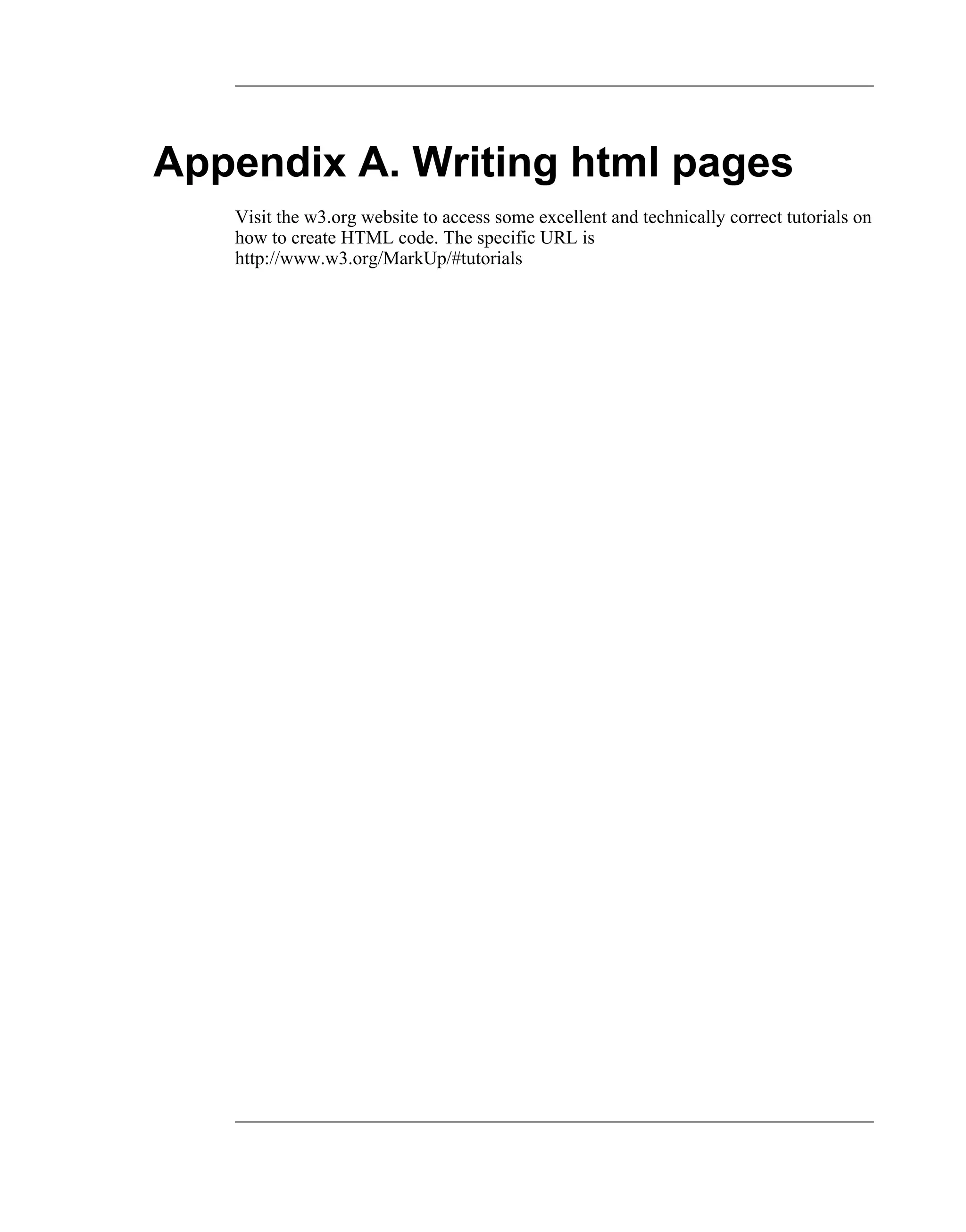 Appendix A. Writing html pages
   Visit the w3.org website to access some excellent and technically correct tutorials on
   how to create HTML code. The specific URL is
   http://www.w3.org/MarkUp/#tutorials
 