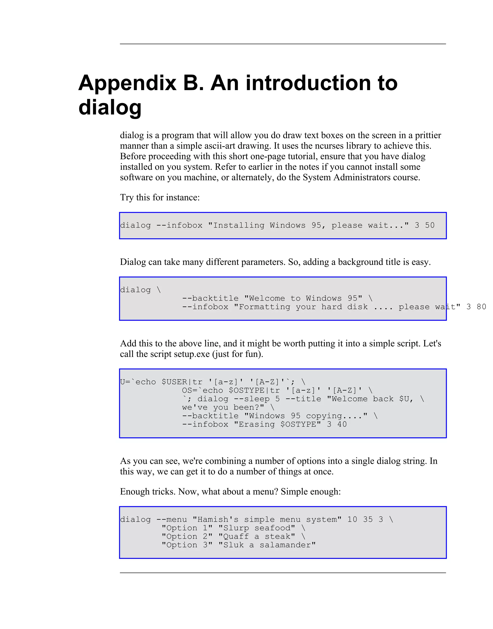 Appendix B. An introduction to
dialog
   dialog is a program that will allow you do draw text boxes on the screen in a prittier
   manner than a simple ascii-art drawing. It uses the ncurses library to achieve this.
   Before proceeding with this short one-page tutorial, ensure that you have dialog
   installed on you system. Refer to earlier in the notes if you cannot install some
   software on you machine, or alternately, do the System Administrators course.

   Try this for instance:

   dialog --infobox "Installing Windows 95, please wait..." 3 50



   Dialog can take many different parameters. So, adding a background title is easy.

   dialog 
                    --backtitle "Welcome to Windows 95" 
                    --infobox "Formatting your hard disk .... please wait" 3 80



   Add this to the above line, and it might be worth putting it into a simple script. Let's
   call the script setup.exe (just for fun).

   U=`echo $USER|tr '[a-z]' '[A-Z]'`; 
               OS=`echo $OSTYPE|tr '[a-z]' '[A-Z]' 
               `; dialog --sleep 5 --title "Welcome back $U, 
               we've you been?" 
               --backtitle "Windows 95 copying...." 
               --infobox "Erasing $OSTYPE" 3 40



   As you can see, we're combining a number of options into a single dialog string. In
   this way, we can get it to do a number of things at once.

   Enough tricks. Now, what about a menu? Simple enough:

   dialog --menu "Hamish's simple menu system" 10 35 3 
           "Option 1" "Slurp seafood" 
           "Option 2" "Quaff a steak" 
           "Option 3" "Sluk a salamander"
 