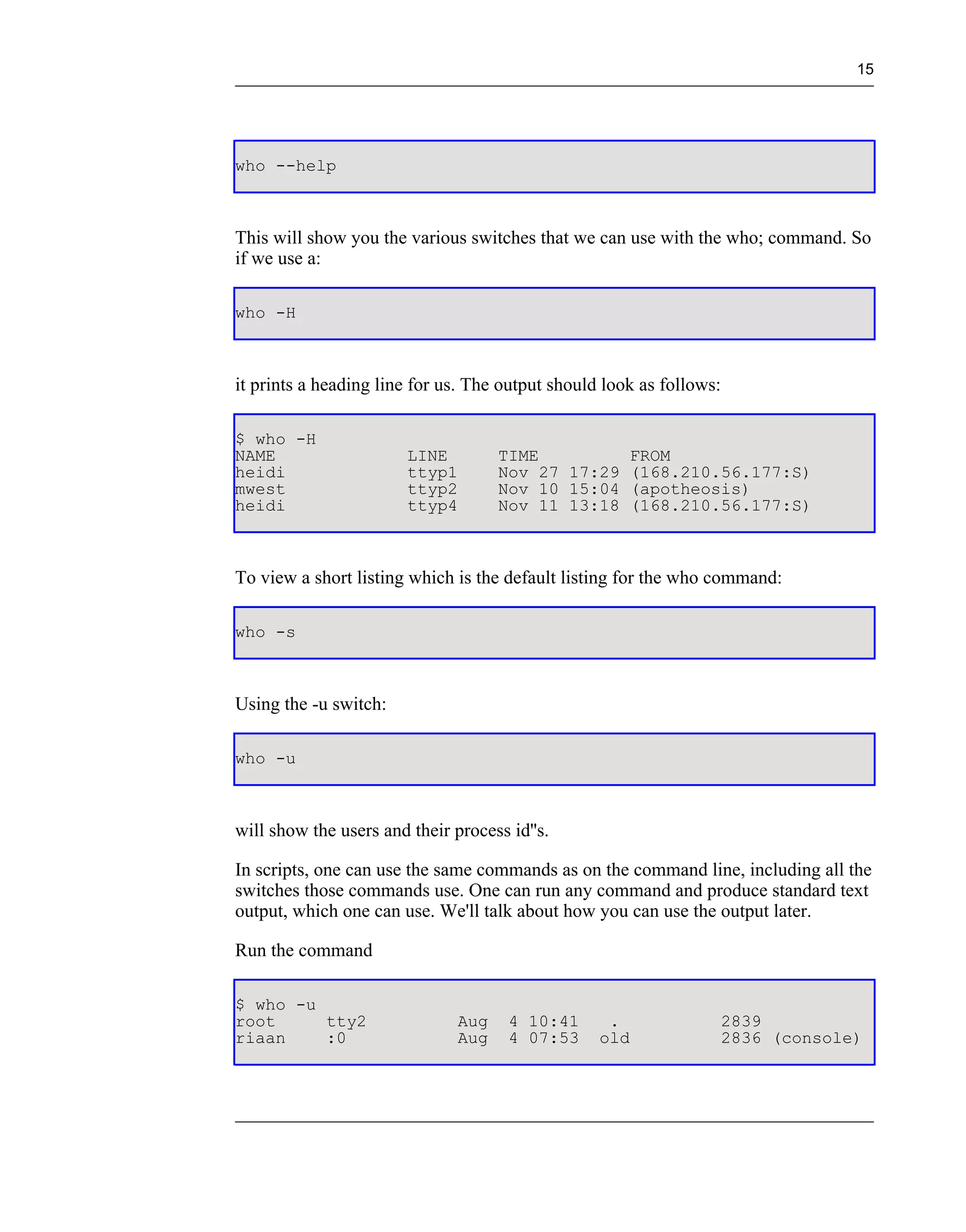 15




who --help



This will show you the various switches that we can use with the who; command. So
if we use a:

who -H



it prints a heading line for us. The output should look as follows:

$ who -H
NAME                    LINE         TIME         FROM
heidi                   ttyp1        Nov 27 17:29 (168.210.56.177:S)
mwest                   ttyp2        Nov 10 15:04 (apotheosis)
heidi                   ttyp4        Nov 11 13:18 (168.210.56.177:S)



To view a short listing which is the default listing for the who command:

who -s



Using the -u switch:

who -u



will show the users and their process id''s.

In scripts, one can use the same commands as on the command line, including all the
switches those commands use. One can run any command and produce standard text
output, which one can use. We'll talk about how you can use the output later.

Run the command

$ who -u
root     tty2                  Aug    4 10:41      .                  2839
riaan    :0                    Aug    4 07:53     old                 2836 (console)
 