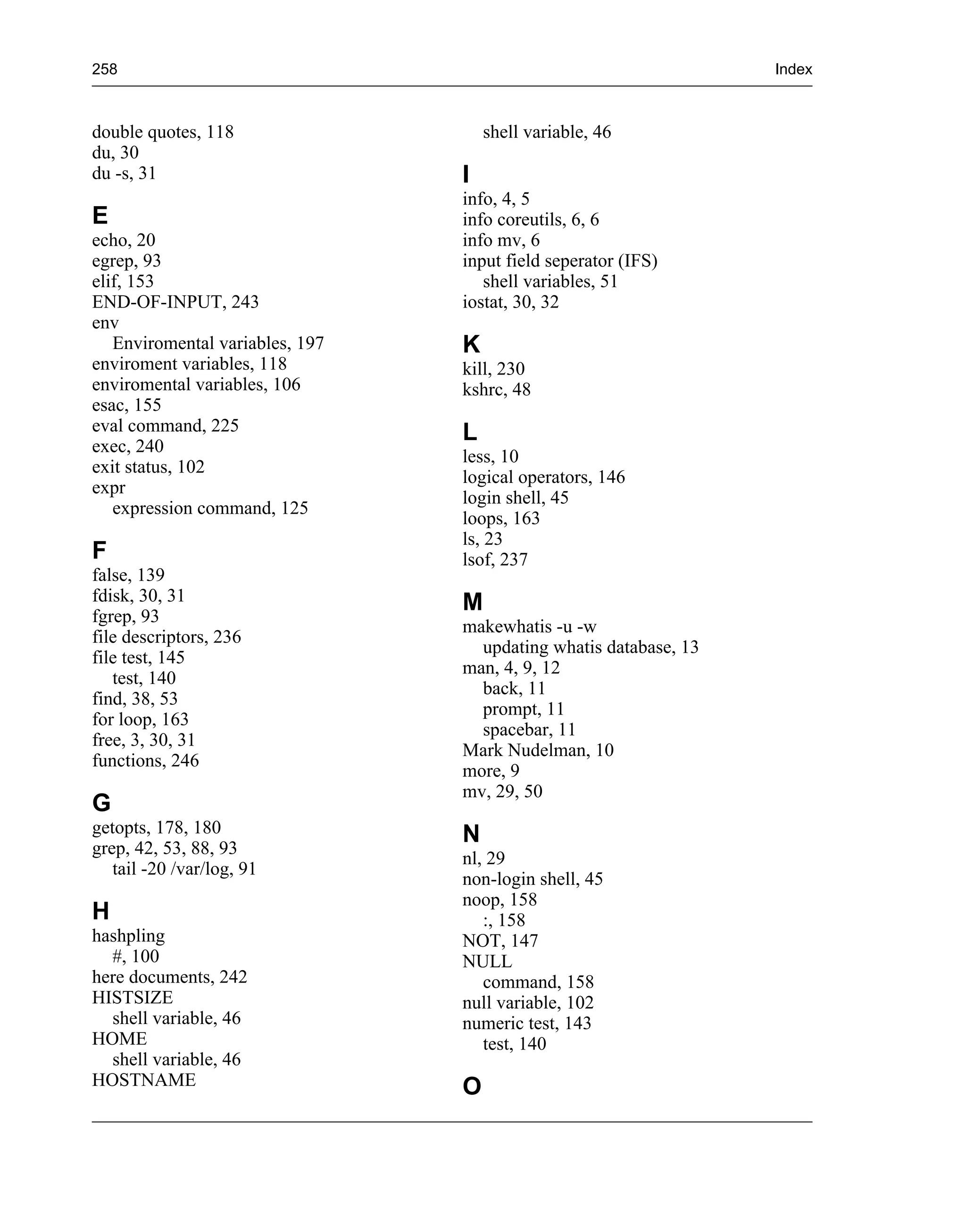 258                                                               Index



double quotes, 118                   shell variable, 46
du, 30
du -s, 31                        I
                                 info, 4, 5
E                                info coreutils, 6, 6
echo, 20                         info mv, 6
egrep, 93                        input field seperator (IFS)
elif, 153                           shell variables, 51
END-OF-INPUT, 243                iostat, 30, 32
env
   Enviromental variables, 197   K
enviroment variables, 118        kill, 230
enviromental variables, 106      kshrc, 48
esac, 155
eval command, 225                L
exec, 240
                                 less, 10
exit status, 102
                                 logical operators, 146
expr
                                 login shell, 45
   expression command, 125
                                 loops, 163
                                 ls, 23
F                                lsof, 237
false, 139
fdisk, 30, 31                    M
fgrep, 93
                                 makewhatis -u -w
file descriptors, 236
                                   updating whatis database, 13
file test, 145
                                 man, 4, 9, 12
   test, 140
                                   back, 11
find, 38, 53
                                   prompt, 11
for loop, 163
                                   spacebar, 11
free, 3, 30, 31
                                 Mark Nudelman, 10
functions, 246
                                 more, 9
                                 mv, 29, 50
G
getopts, 178, 180                N
grep, 42, 53, 88, 93
                                 nl, 29
   tail -20 /var/log, 91
                                 non-login shell, 45
                                 noop, 158
H                                   :, 158
hashpling                        NOT, 147
  #, 100                         NULL
here documents, 242                 command, 158
HISTSIZE                         null variable, 102
  shell variable, 46             numeric test, 143
HOME                                test, 140
  shell variable, 46
HOSTNAME                         O
 