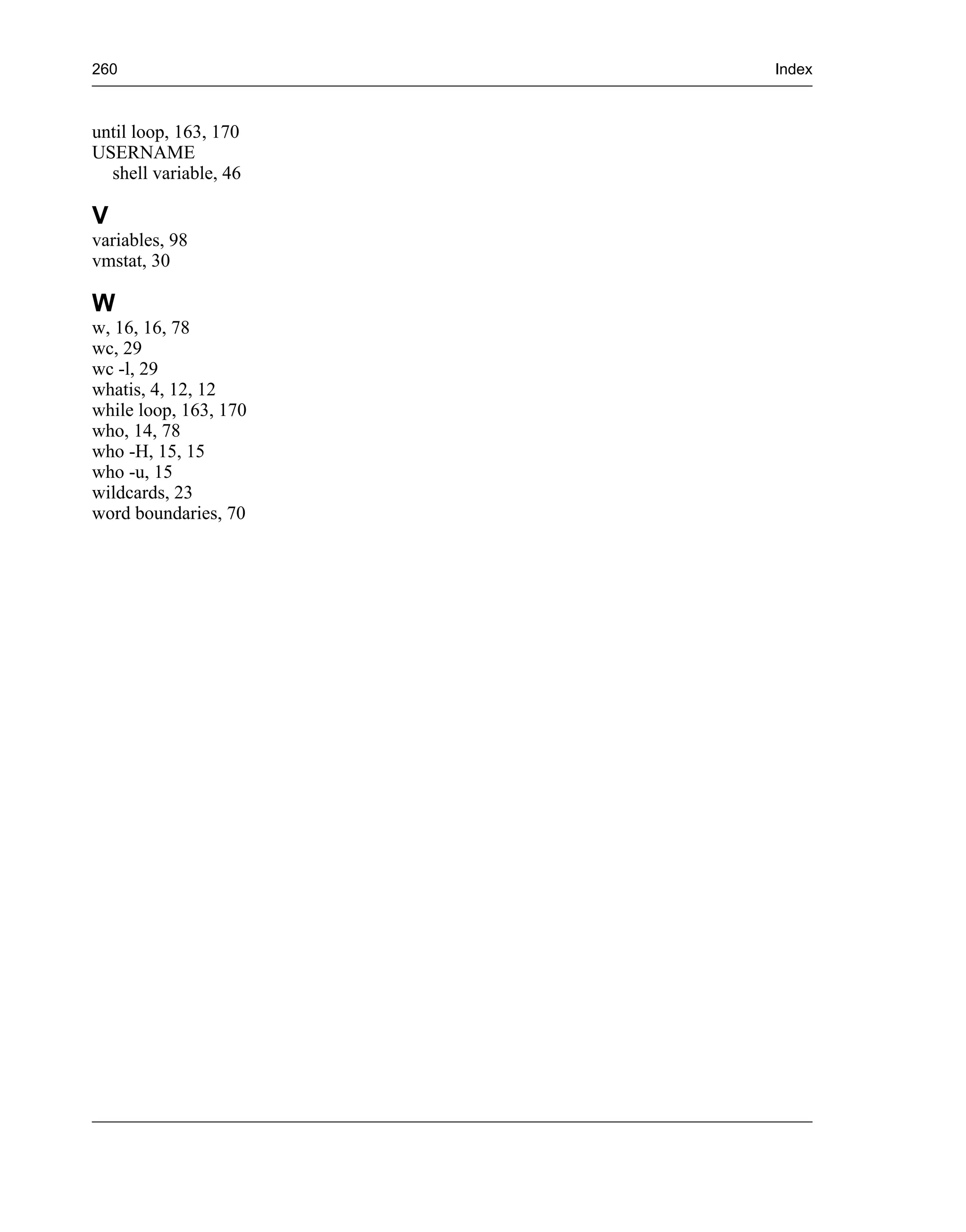 260                    Index



until loop, 163, 170
USERNAME
  shell variable, 46

V
variables, 98
vmstat, 30

W
w, 16, 16, 78
wc, 29
wc -l, 29
whatis, 4, 12, 12
while loop, 163, 170
who, 14, 78
who -H, 15, 15
who -u, 15
wildcards, 23
word boundaries, 70
 