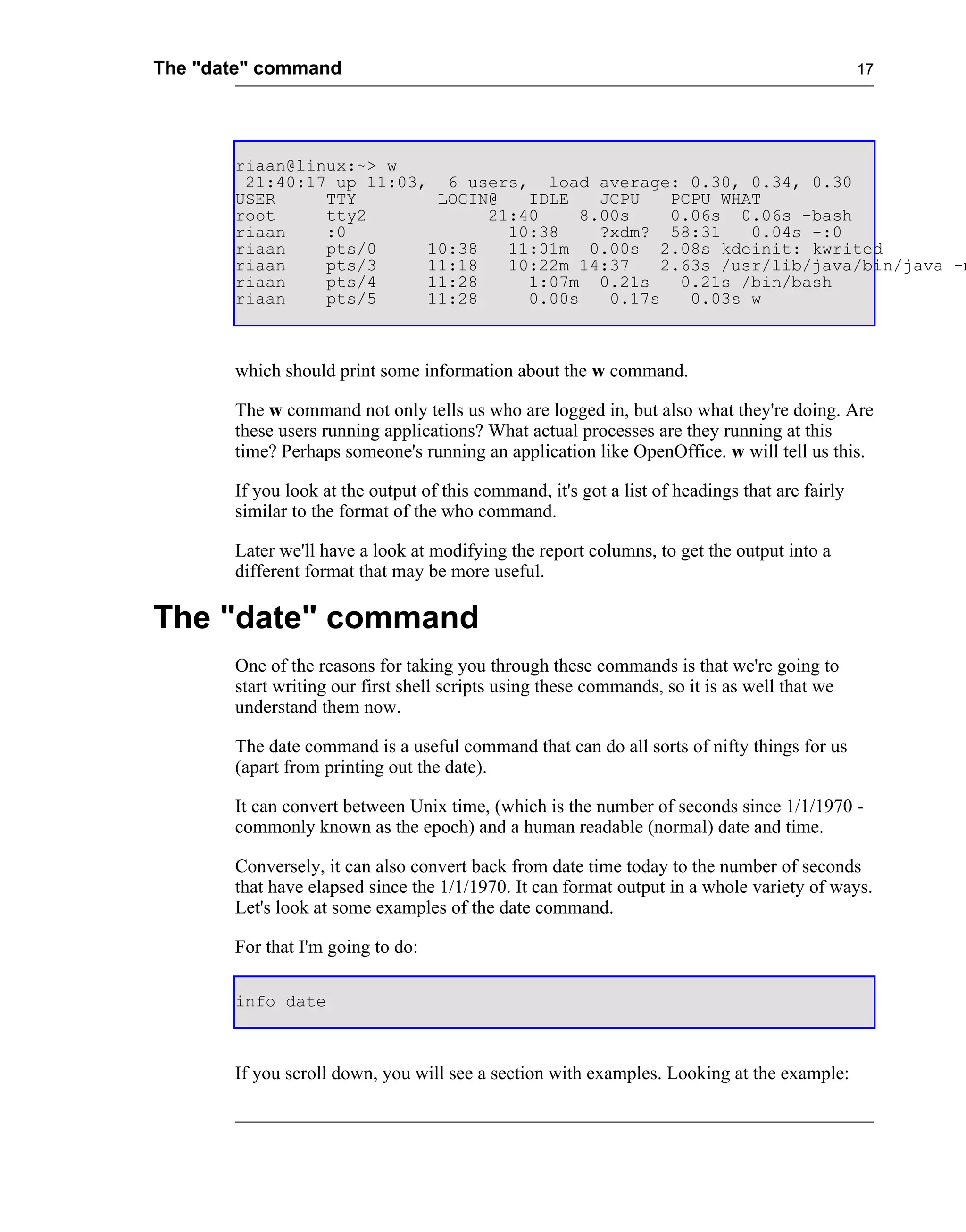 The "date" command                                                                              17




       riaan@linux:~> w
        21:40:17 up 11:03, 6 users, load average: 0.30, 0.34, 0.30
       USER     TTY        LOGIN@   IDLE    JCPU    PCPU WHAT
       root     tty2            21:40     8.00s     0.06s 0.06s -bash
       riaan    :0                10:38     ?xdm? 58:31     0.04s -:0
       riaan    pts/0     10:38   11:01m 0.00s 2.08s kdeinit: kwrited
       riaan    pts/3     11:18   10:22m 14:37     2.63s /usr/lib/java/bin/java -m
       riaan    pts/4     11:28     1:07m 0.21s      0.21s /bin/bash
       riaan    pts/5     11:28     0.00s    0.17s    0.03s w



       which should print some information about the w command.

       The w command not only tells us who are logged in, but also what they're doing. Are
       these users running applications? What actual processes are they running at this
       time? Perhaps someone's running an application like OpenOffice. w will tell us this.

       If you look at the output of this command, it's got a list of headings that are fairly
       similar to the format of the who command.

       Later we'll have a look at modifying the report columns, to get the output into a
       different format that may be more useful.

The "date" command
       One of the reasons for taking you through these commands is that we're going to
       start writing our first shell scripts using these commands, so it is as well that we
       understand them now.

       The date command is a useful command that can do all sorts of nifty things for us
       (apart from printing out the date).

       It can convert between Unix time, (which is the number of seconds since 1/1/1970 -
       commonly known as the epoch) and a human readable (normal) date and time.

       Conversely, it can also convert back from date time today to the number of seconds
       that have elapsed since the 1/1/1970. It can format output in a whole variety of ways.
       Let's look at some examples of the date command.

       For that I'm going to do:

       info date



       If you scroll down, you will see a section with examples. Looking at the example:
 
