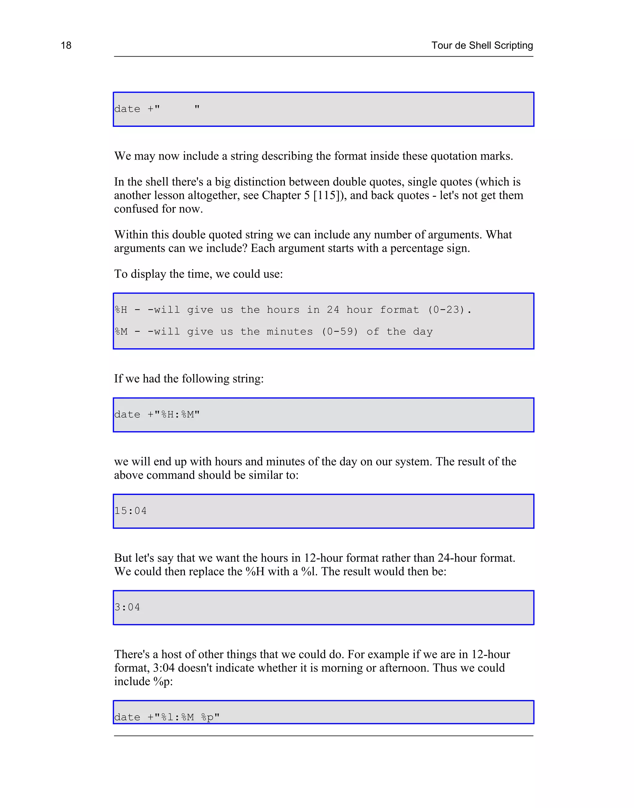 18                                                                    Tour de Shell Scripting




     date +"         "



     We may now include a string describing the format inside these quotation marks.

     In the shell there's a big distinction between double quotes, single quotes (which is
     another lesson altogether, see Chapter 5 [115]), and back quotes - let's not get them
     confused for now.

     Within this double quoted string we can include any number of arguments. What
     arguments can we include? Each argument starts with a percentage sign.

     To display the time, we could use:

     %H - -will give us the hours in 24 hour format (0-23).
     %M - -will give us the minutes (0-59) of the day



     If we had the following string:

     date +"%H:%M"



     we will end up with hours and minutes of the day on our system. The result of the
     above command should be similar to:

     15:04



     But let's say that we want the hours in 12-hour format rather than 24-hour format.
     We could then replace the %H with a %l. The result would then be:

     3:04



     There's a host of other things that we could do. For example if we are in 12-hour
     format, 3:04 doesn't indicate whether it is morning or afternoon. Thus we could
     include %p:

     date +"%l:%M %p"
 